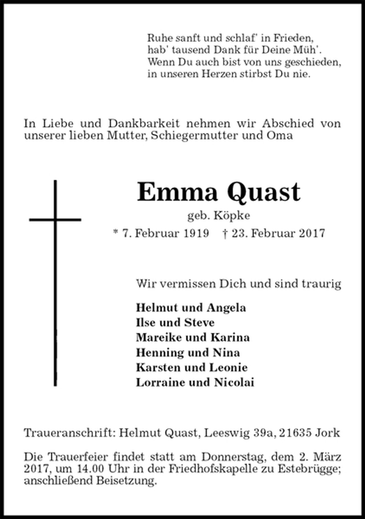 <p>Ruhe sanft und schlaf' in Frieden,<br />hab' tausend Dank für Deine Müh'.<br />Wenn Du auch bist von uns geschieden,<br />in unseren Herzen stirbst Du nie.<br />In Liebe und Dankbarkeit nehmen wir Abschied von unserer lieben Mutter, Schiegermutter und Oma<br />Emma Quast<br />geb. Köpke<br />* 7. Februar 1919 † 23. Februar 2017<br />Wir vermissen Dich und sind traurig</p><p>Helmut und Angela<br />Ilse und Steve<br />Mareike und Karina<br />Henning und Nina<br />Karsten und Leonie<br />Lorraine und Nicolai<br />Traueranschrift: Helmut Quast, Leeswig 39a, 21635 Jork</p><p>Die Trauerfeier findet statt am Donnerstag, dem 2. März 2017, um 14.00 Uhr in der Friedhofskapelle zu Estebrügge; anschließend Beisetzung.</p>