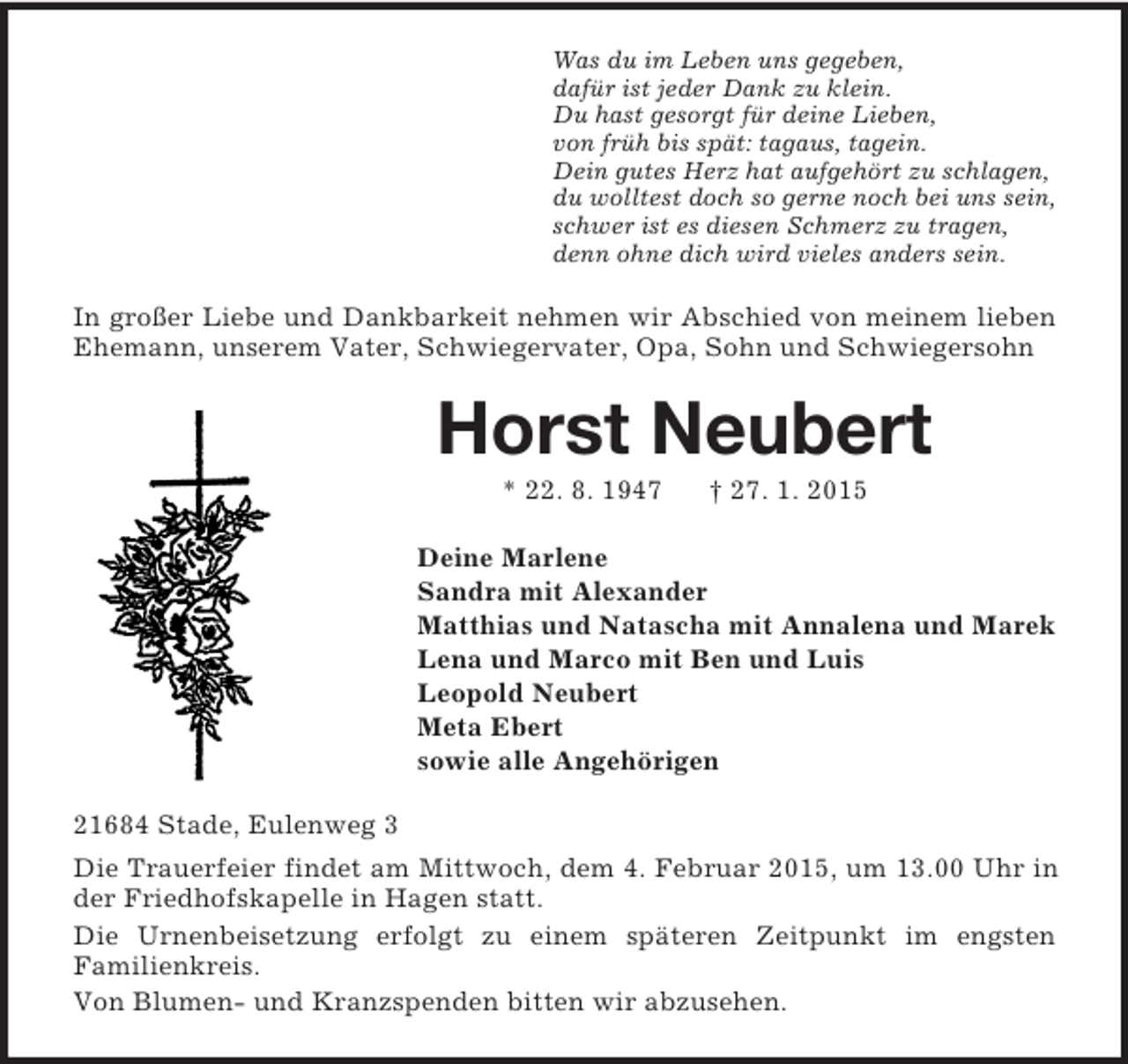 <p>Was du im Leben uns gegeben,<br />dafür ist jeder Dank zu klein.<br />Du hast gesorgt für deine Lieben,<br />von früh bis spät: tagaus, tagein.<br />Dein gutes Herz hat aufgehört zu schlagen,<br />du wolltest doch so gerne noch bei uns sein,<br />schwer ist es diesen Schmerz zu tragen,<br />denn ohne dich wird vieles anders sein.<br />In großer Liebe und Dankbarkeit nehmen wir Abschied von meinem lieben Ehemann, unserem Vater, Schwiegervater, Opa, Sohn und Schwiegersohn<br />Horst Neubert<br />* 22. 8. 1947 † 27. 1. 2015<br />Deine Marlene<br />Sandra mit Alexander<br />Matthias und Natascha mit Annalena und Marek<br />Lena und Marco mit Ben und Luis<br />Leopold Neubert<br />Meta Ebert<br />sowie alle Angehörigen<br />21684 Stade, Eulenweg 3<br />Die Trauerfeier findet am Mittwoch, dem 4. Februar 2015, um 13.00 Uhr in der Friedhofskapelle in Hagen statt.<br />Die Urnenbeisetzung erfolgt zu einem späteren Zeitpunkt im engsten<br />Familienkreis.<br />Von Blumen- und Kranzspenden bitten wir abzusehen.</p>