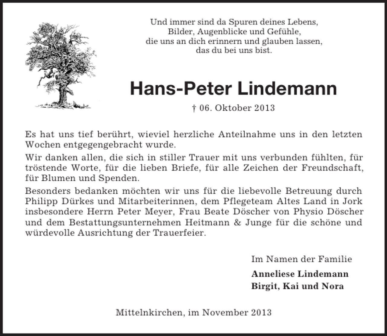 <p>Und immer sind da Spuren deines Lebens,<br />Bilder, Augenblicke und Gefühle,<br />die uns an dich erinnern und glauben lassen,<br />das du bei uns bist.</p><p>Hans-Peter Lindemann<br />† 06. Oktober 2013<br />Es hat uns tief berührt, wieviel herzliche Anteilnahme uns in den letzten<br />Wochen entgegengebracht wurde.<br />Wir danken allen, die sich in stiller Trauer mit uns verbunden fühlten, für<br />tröstende Worte, für die lieben Briefe, für alle Zeichen der Freundschaft,<br />für Blumen und Spenden.<br />Besonders bedanken möchten wir uns für die liebevolle Betreuung durch<br />Philipp Dürkes und Mitarbeiterinnen, dem Pflegeteam Altes Land in Jork<br />insbesondere Herrn Peter Meyer, Frau Beate Döscher von Physio Döscher<br />und dem Bestattungsunternehmen Heitmann &amp; Junge für die schöne und<br />würdevolle Ausrichtung der Trauerfeier.<br />Im Namen der Familie<br />Anneliese Lindemann<br />Birgit, Kai und Nora<br />Mittelnkirchen, im November 2013</p>