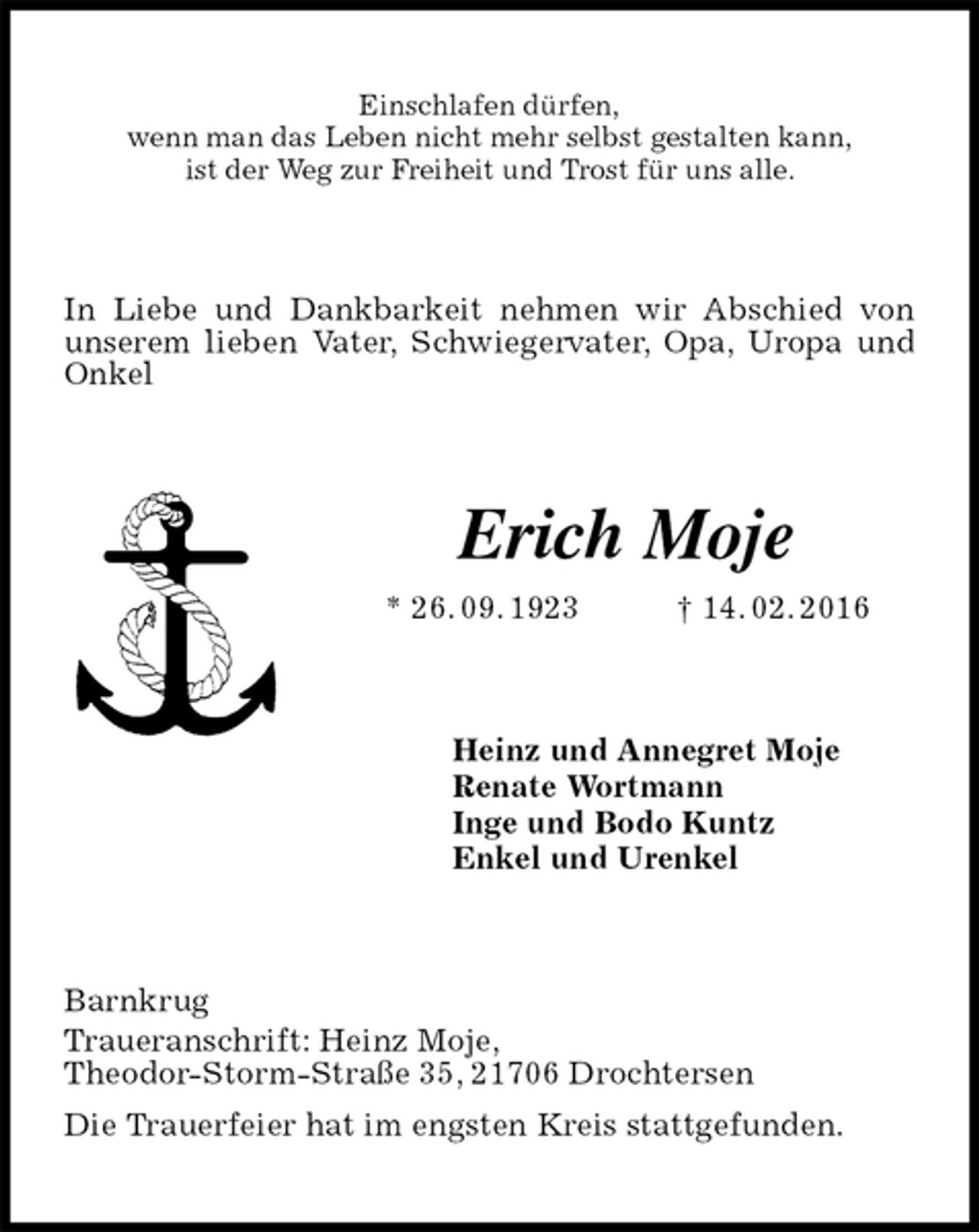 <p>Einschlafen dürfen,<br />wenn man das Leben nicht mehr selbst gestalten kann,<br />ist der Weg zur Freiheit und Trost für uns alle.<br />In Liebe und Dankbarkeit nehmen wir Abschied von unserem lieben Vater, Schwiegervater, Opa, Uropa und Onkel<br />Erich Moje<br />* 26. 09. 1923 † 14. 02. 2016<br />Heinz und Annegret Moje<br />Renate Wortmann<br />Inge und Bodo Kuntz<br />Enkel und Urenkel<br />Barnkrug<br />Traueranschrift: Heinz Moje,<br />Theodor-Storm-Straße 35, 21706 Drochtersen<br />Die Trauerfeier hat im engsten Kreis stattgefunden.</p>