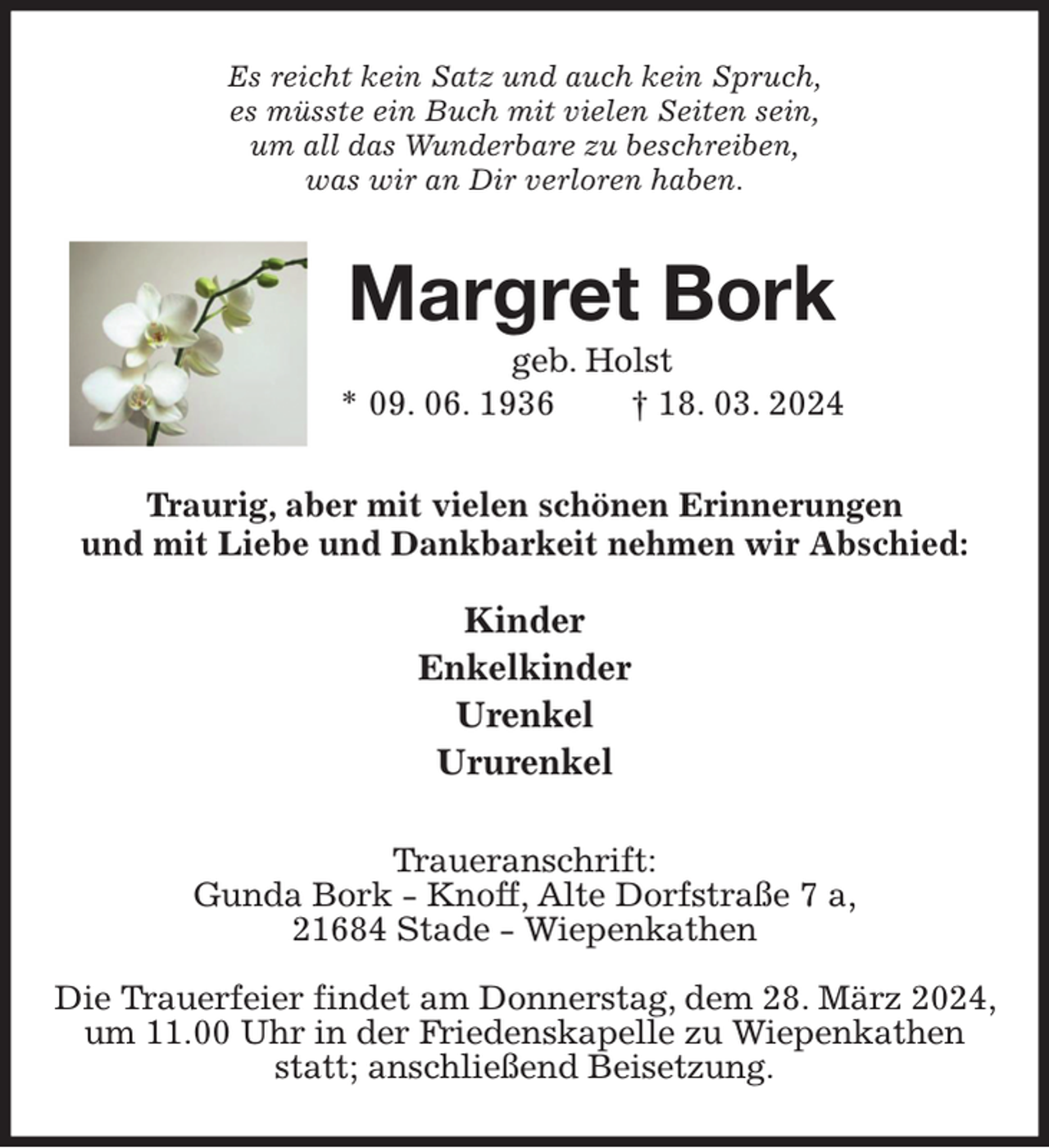 <p>Es reicht kein Satz und auch kein Spruch,<br />es müsste ein Buch mit vielen Seiten sein,<br />um all das Wunderbare zu beschreiben,<br />was wir an Dir verloren haben.<br />Margret Bork<br />geb. Holst<br />* 09. 06. 1936 † 18. 03. 2024<br />Traurig, aber mit vielen schönen Erinnerungen<br />und mit Liebe und Dankbarkeit nehmen wir Abschied:</p><p>Kinder<br />Enkelkinder<br />Urenkel<br />Ururenkel<br />Traueranschrift:<br />Gunda Bork - Knoff, Alte Dorfstraße 7 a,<br />21684 Stade - Wiepenkathen</p><p>Die Trauerfeier findet am Donnerstag, dem 28. März 2024, um 11.00 Uhr in der Friedenskapelle zu Wiepenkathen statt; anschließend Beisetzung.</p>