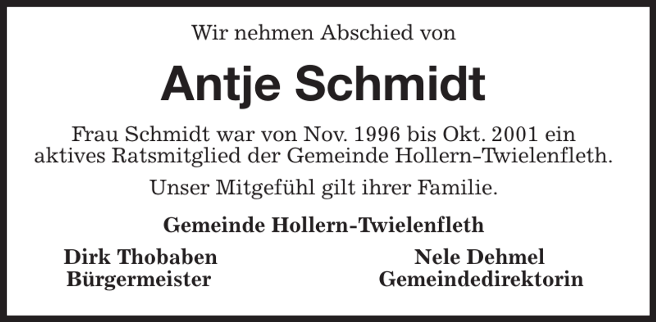 <p>Wir nehmen Abschied von<br />Antje Schmidt<br />Frau Schmidt war von Nov. 1996 bis Okt. 2001 ein<br />aktives Ratsmitglied der Gemeinde Hollern-Twielenfleth.<br />Unser Mitgefühl gilt ihrer Familie.<br />Gemeinde Hollern-Twielenfleth<br />Dirk Thobaben Nele Dehmel<br />Bürgermeister Gemeindedirektorin</p>