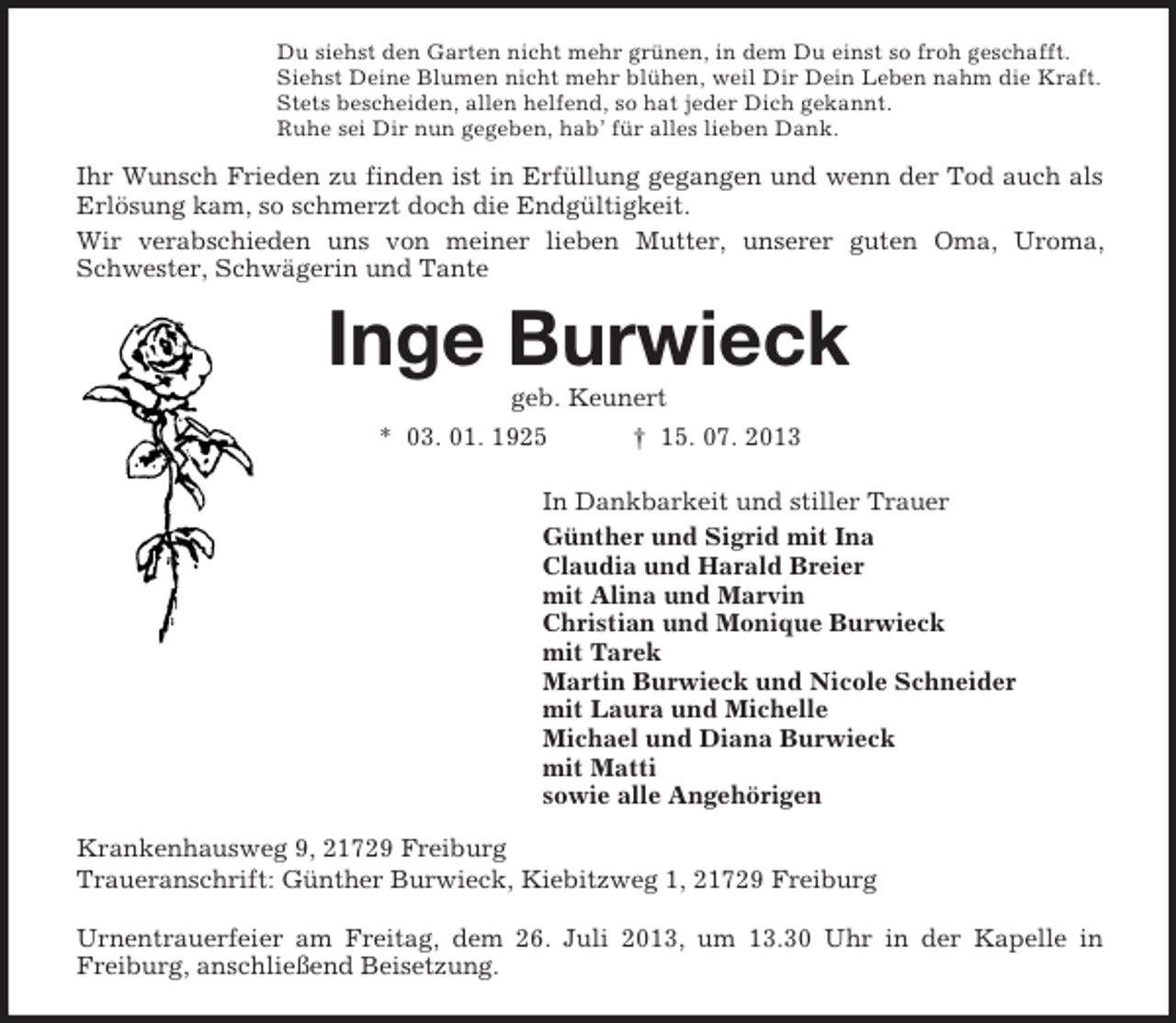 <p>Du siehst den Garten nicht mehr grünen, in dem Du einst so froh geschafft.<br />Siehst Deine Blumen nicht mehr blühen, weil Dir Dein Leben nahm die Kraft.<br />Stets bescheiden, allen helfend, so hat jeder Dich gekannt.<br />Ruhe sei Dir nun gegeben, hab’ für alles lieben Dank.</p><p>Ihr Wunsch Frieden zu finden ist in Erfüllung gegangen und wenn der Tod auch als<br />Erlösung kam, so schmerzt doch die Endgültigkeit.<br />Wir verabschieden uns von meiner lieben Mutter, unserer guten Oma, Uroma,<br />Schwester, Schwägerin und Tante</p><p>Inge Burwieck<br />geb. Keunert<br />* 03. 01. 1925</p><p>† 15. 07. 2013</p><p>In Dankbarkeit und stiller Trauer<br />Günther und Sigrid mit Ina<br />Claudia und Harald Breier<br />mit Alina und Marvin<br />Christian und Monique Burwieck<br />mit Tarek<br />Martin Burwieck und Nicole Schneider<br />mit Laura und Michelle<br />Michael und Diana Burwieck<br />mit Matti<br />sowie alle Angehörigen<br />Krankenhausweg 9, 21729 Freiburg<br />Traueranschrift: Günther Burwieck, Kiebitzweg 1, 21729 Freiburg<br />Urnentrauerfeier am Freitag, dem 26. Juli 2013, um 13.30 Uhr in der Kapelle in<br />Freiburg, anschließend Beisetzung.</p>