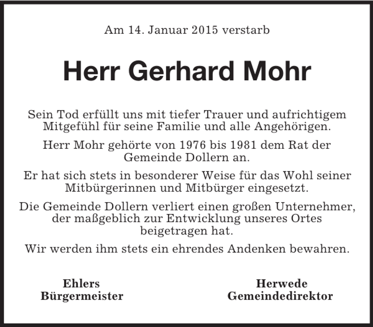<p>Am 14. Januar 2015 verstarb<br />Herr Gerhard Mohr<br />Sein Tod erfüllt uns mit tiefer Trauer und aufrichtigem Mitgefühl für seine Familie und alle Angehörigen.<br />Herr Mohr gehörte von 1976 bis 1981 dem Rat der<br />Gemeinde Dollern an.<br />Er hat sich stets in besonderer Weise für das Wohl seiner Mitbürgerinnen und Mitbürger eingesetzt.<br />Die Gemeinde Dollern verliert einen großen Unternehmer, der maßgeblich zur Entwicklung unseres Ortes<br />beigetragen hat.<br />Wir werden ihm stets ein ehrendes Andenken bewahren.<br />Ehlers Herwede<br />Bürgermeister Gemeindedirektor</p>