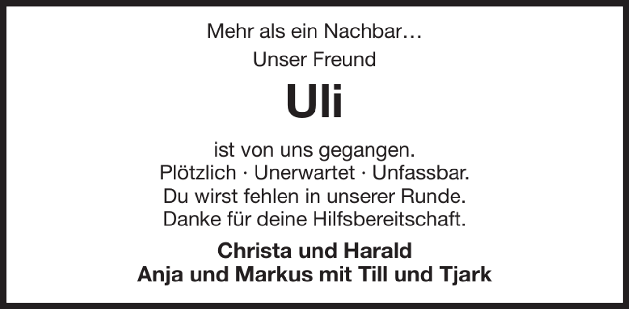<p>Mehr als ein Nachbar…<br />Unser Freund<br />Uli<br />ist von uns gegangen.<br />Plötzlich · Unerwartet · Unfassbar.<br />Du wirst fehlen in unserer Runde.<br />Danke für deine Hilfsbereitschaft.<br />Christa und Harald<br />Anja und Markus mit Till und Tjark</p>