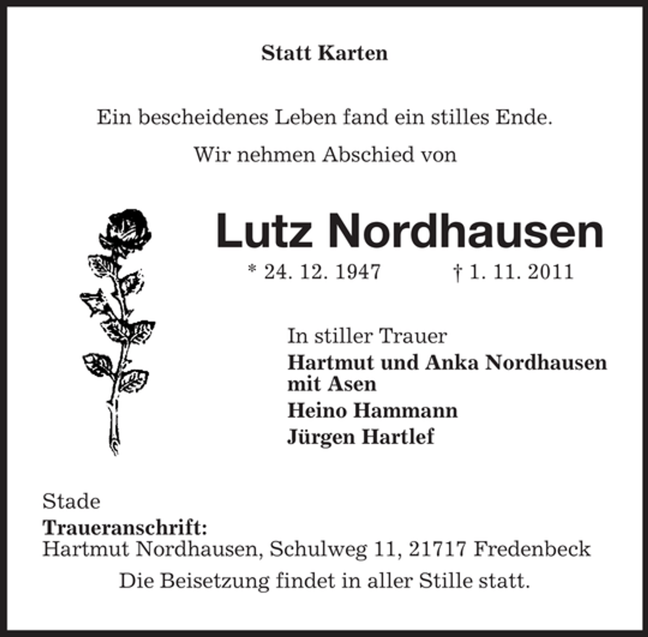<p>Statt Karten<br />Ein bescheidenes Leben fand ein stilles Ende.<br />Wir nehmen Abschied von</p><p>Lutz Nordhausen<br />* 24. 12. 1947</p><p>† 1. 11. 2011</p><p>In stiller Trauer<br />Hartmut und Anka Nordhausen<br />mit Asen<br />Heino Hammann<br />Jürgen Hartlef<br />Stade<br />Traueranschrift:<br />Hartmut Nordhausen, Schulweg 11, 21717 Fredenbeck<br />Die Beisetzung findet in aller Stille statt.</p>
