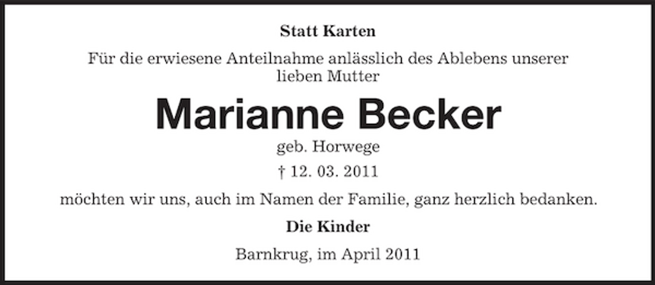 <p>Statt Karten Für die erwiesene Anteilnahme anlässlich des Ablebens unserer lieben Mutter</p><p>Marianne Becker<br />geb. Horwege † 12. 03. 2011 möchten wir uns, auch im Namen der Familie, ganz herzlich bedanken. Die Kinder Barnkrug, im April 2011</p>