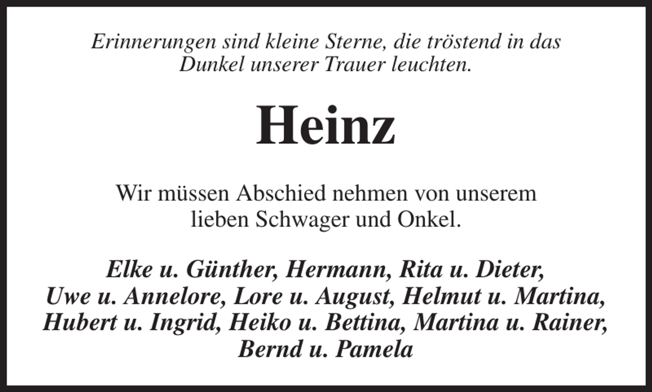 <p>Erinnerungen sind kleine Sterne, die tröstend in das<br />Dunkel unserer Trauer leuchten.<br />Heinz<br />Wir müssen Abschied nehmen von unserem<br />lieben Schwager und Onkel.<br />Elke u. Günther, Hermann, Rita u. Dieter,<br />Uwe u. Annelore, Lore u. August, Helmut u. Martina, Hubert u. Ingrid, Heiko u. Bettina, Martina u. Rainer, Bernd u. Pamela</p>