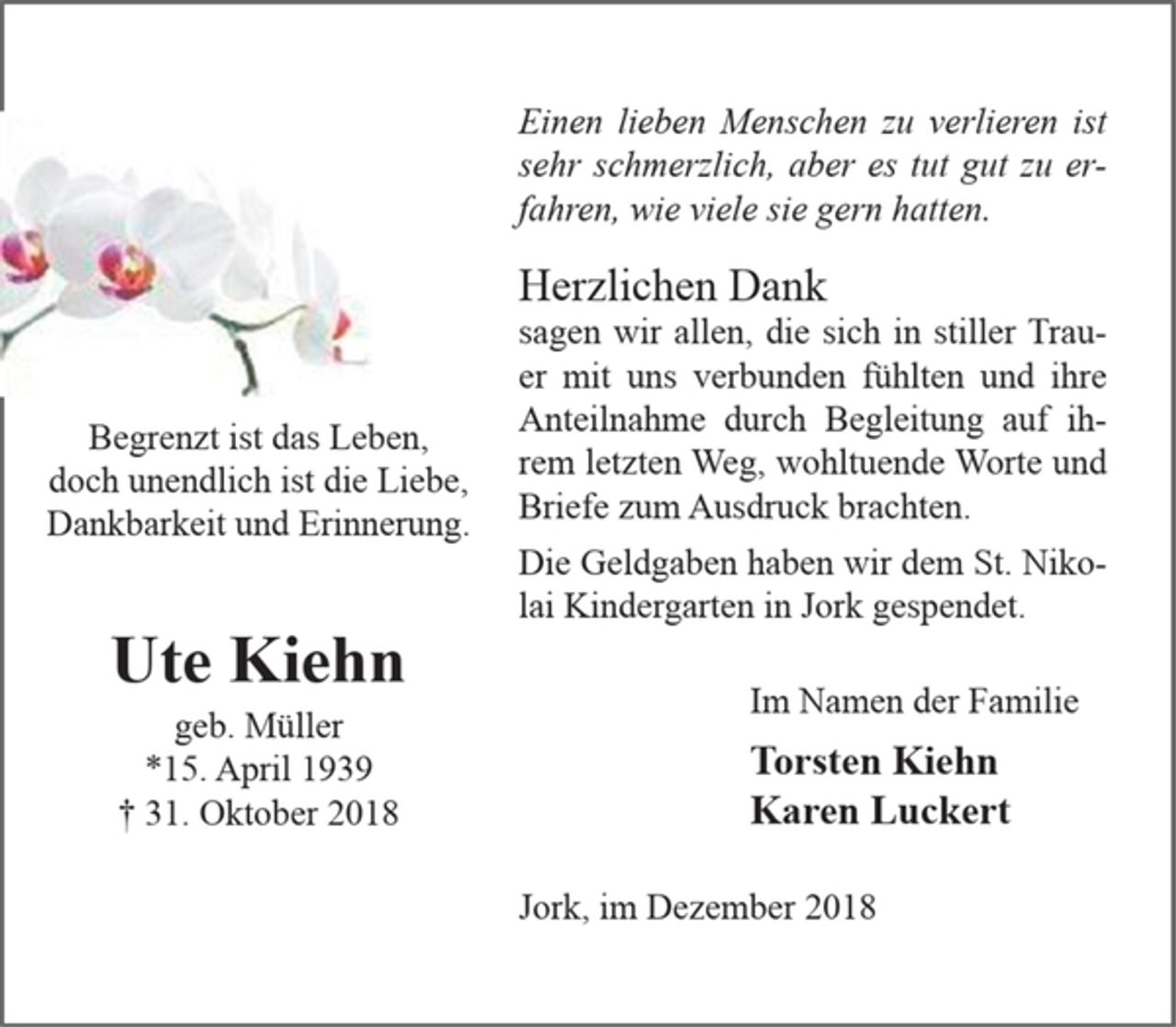 <p>Begrenzt ist das Leben, doch unendlich ist die Liebe, Dankbarkeit und Erinnerung.</p>
<p>Ute Kiehn<br />geb. Müller<br />*15. April 1939 + 31. Oktober 2018</p>
<p>Einen lieben Menschen zu verlieren ist sehr schmerzlich, aber es tut gut zu erfahren, wie viele sie gern hatten.<br />Herzlichen Dank<br />sagen wir allen, die sich in stiller Trauer mit uns verbunden fühlten und ihre Anteilnahme durch Begleitung auf ihrem letzten Weg, wohltuende Worte und Briefe zum Ausdruck brachten.<br />Die Geldgaben haben wir dem St. Nikolai Kindergarten in Jork gespendet.<br />Im Namen der Familie<br />Torsten Kiehn<br />Karen Luckert<br />Jork, im Dezember 2018</p>