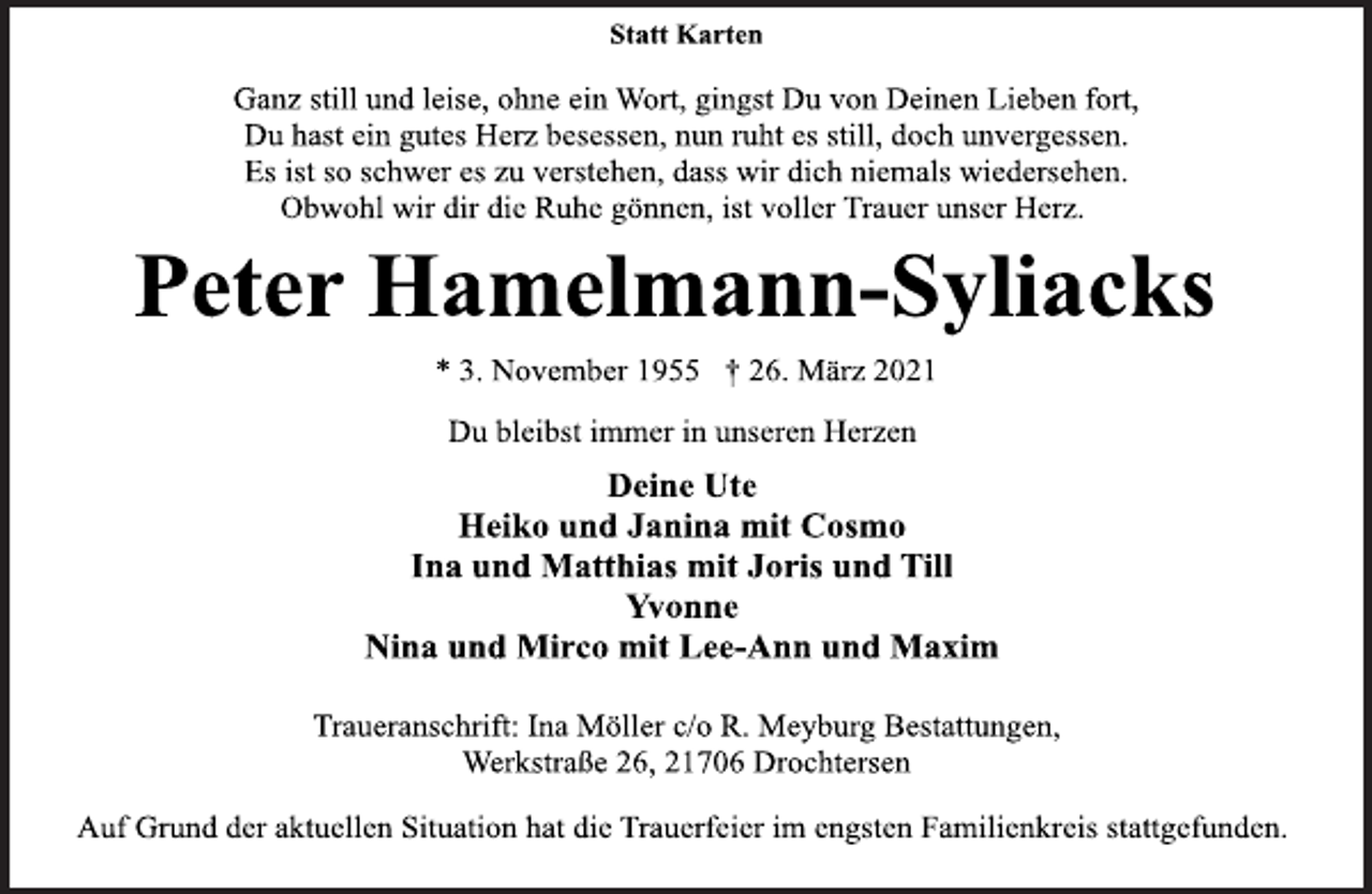 <p>Statt Karten<br />Ganz still und leise, ohne ein Wort, gingst Du von Deinen Lieben fort,<br />Du hast ein gutes Herz besessen, nun ruht es still, doch unvergessen.<br />Es ist so schwer es zu verstehen, dass wir dich niemals wiedersehen.<br />Obwohl wir dir die Ruhe gönnen, ist voller Trauer unser Herz.<br />Peter Hamelmann-Syliacks<br />* 3. November 1955 † 26. März 2021<br />Du bleibst immer in unseren Herzen<br />Deine Ute<br />Heiko und Janina mit Cosmo<br />Ina und Matthias mit Joris und Till<br />Yvonne<br />Nina und Mirco mit Lee-Ann und Maxim<br />Traueranschrift: Ina Möller c/o R. Meyburg Bestattungen,<br />Werkstraße 26, 21706 Drochtersen<br />Auf Grund der aktuellen Situation hat die Trauerfeier im engsten Familienkreis stattgefunden.</p>