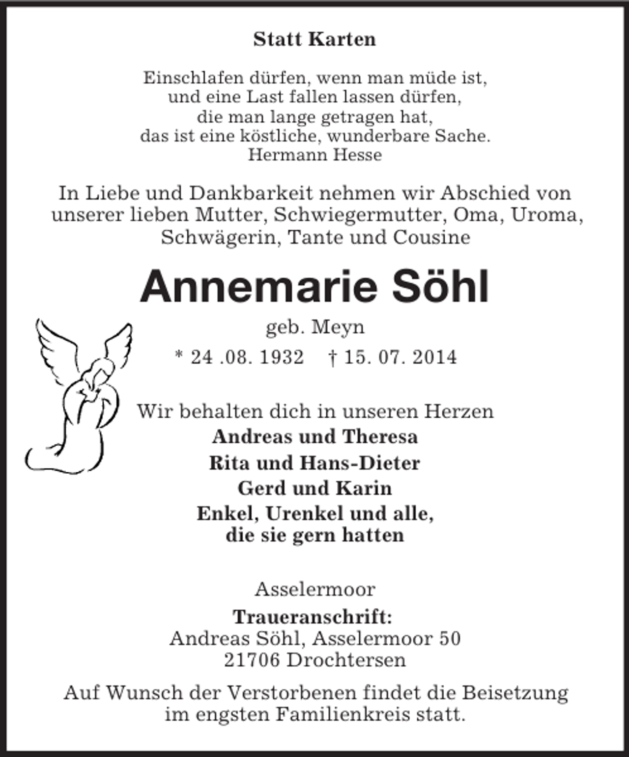 <p>Statt Karten<br />Einschlafen dürfen, wenn man müde ist,<br />und eine Last fallen lassen dürfen,<br />die man lange getragen hat,<br />das ist eine köstliche, wunderbare Sache.<br />Hermann Hesse<br />In Liebe und Dankbarkeit nehmen wir Abschied von unserer lieben Mutter, Schwiegermutter, Oma, Uroma, Schwägerin, Tante und Cousine<br />Annemarie Söhl<br />geb. Meyn<br />* 24 .08. 1932 † 15. 07. 2014<br />Wir behalten dich in unseren Herzen<br />Andreas und Theresa<br />Rita und Hans-Dieter<br />Gerd und Karin<br />Enkel, Urenkel und alle,<br />die sie gern hatten<br />Asselermoor<br />Traueranschrift:<br />Andreas Söhl, Asselermoor 50<br />21706 Drochtersen<br />Auf Wunsch der Verstorbenen findet die Beisetzung<br />im engsten Familienkreis statt.</p>