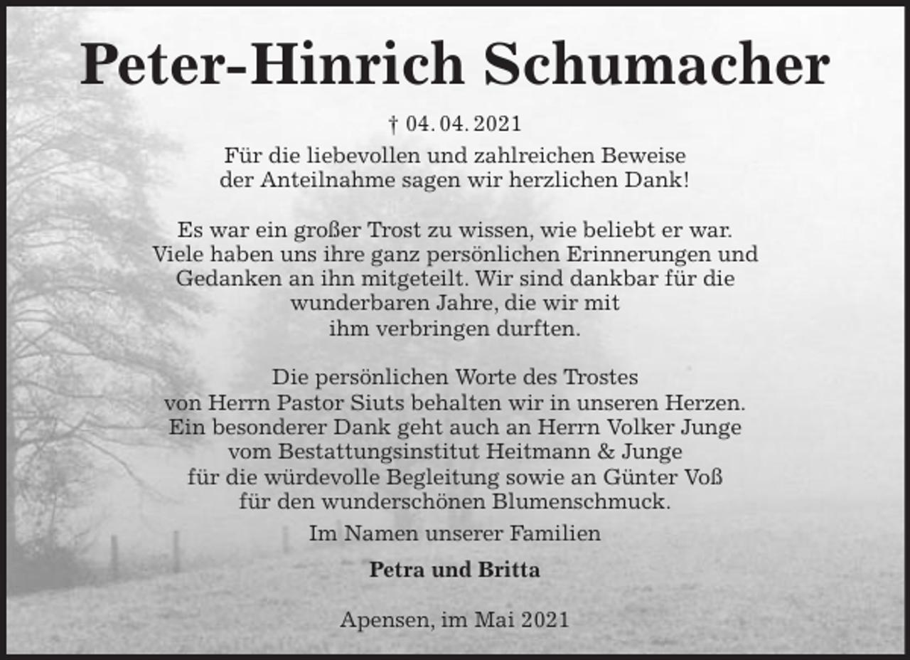 <p>Peter-Hinrich Schumacher<br />† 04. 04. 2021<br />Für die liebevollen und zahlreichen Beweise<br />der Anteilnahme sagen wir herzlichen Dank!</p>
<p>Es war ein großer Trost zu wissen, wie beliebt er war.<br />Viele haben uns ihre ganz persönlichen Erinnerungen und<br />Gedanken an ihn mitgeteilt. Wir sind dankbar für die<br />wunderbaren Jahre, die wir mit<br />ihm verbringen durften.</p>
<p>Die persönlichen Worte des Trostes<br />von Herrn Pastor Siuts behalten wir in unseren Herzen.<br />Ein besonderer Dank geht auch an Herrn Volker Junge<br />vom Bestattungsinstitut Heitmann &amp; Junge<br />für die würdevolle Begleitung sowie an Günter Voß<br />für den wunderschönen Blumenschmuck.<br />Im Namen unserer Familien<br />Petra und Britta</p>
<p>Apensen, im Mai 2021</p>