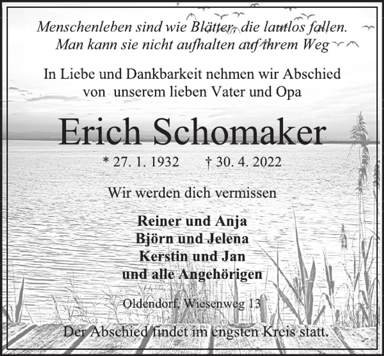 <p>Menschenleben sind wie Blätter, die lautlos fallen.<br />Man kann sie nicht aufhalten auf ihrem Weg<br />In Liebe und Dankbarkeit nehmen wir Abschied<br />von unserem lieben Vater und Opa<br />Erich Schomaker<br />* 27. 1. 1932 † 30. 4. 2022<br />Wir werden dich vermissen<br />Reiner und Anja<br />Björn und Jelena<br />Kerstin und Jan<br />und alle Angehörigen<br />Oldendorf, Wiesenweg 13<br />Der Abschied findet im engsten Kreis statt.</p>