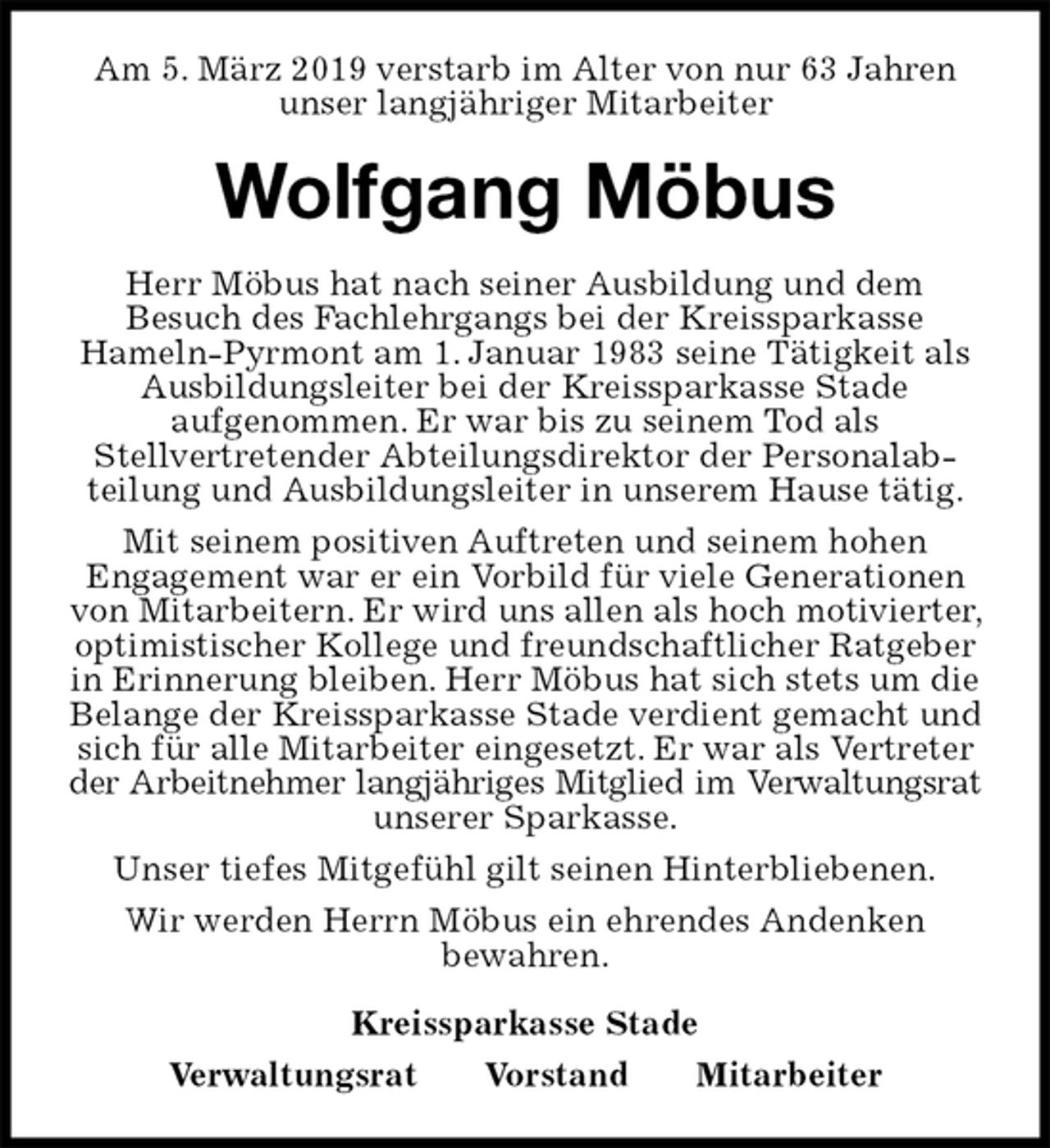 <p>Am 5. März 2019 verstarb im Alter von nur 63 Jahren unser langjähriger Mitarbeiter<br />Wolfgang Möbus<br />Kreissparkasse Stade<br />Verwaltungsrat Vorstand Mitarbeiter<br />Herr Möbus hat nach seiner Ausbildung und dem<br />Besuch des Fachlehrgangs bei der Kreissparkasse<br />Hameln-Pyrmont am 1. Januar 1983 seine Tätigkeit als Ausbildungsleiter bei der Kreissparkasse Stade<br />aufgenommen. Er war bis zu seinem Tod als<br />Stellvertretender Abteilungsdirektor der Personalab-<br />teilung und Ausbildungsleiter in unserem Hause tätig.<br />Mit seinem positiven Auftreten und seinem hohen<br />Engagement war er ein Vorbild für viele Generationen von Mitarbeitern. Er wird uns allen als hoch motivierter, optimistischer Kollege und freundschaftlicher Ratgeber in Erinnerung bleiben. Herr Möbus hat sich stets um die Belange der Kreissparkasse Stade verdient gemacht und sich für alle Mitarbeiter eingesetzt. Er war als Vertreter der Arbeitnehmer langjähriges Mitglied im Verwaltungsrat<br />unserer Sparkasse.<br />Unser tiefes Mitgefühl gilt seinen Hinterbliebenen.<br />Wir werden Herrn Möbus ein ehrendes Andenken<br />bewahren.</p>