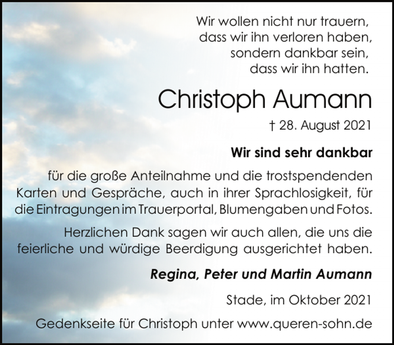 <p>Wir wollen nicht nur trauern,<br />dass wir ihn verloren haben,<br />sondern dankbar sein,<br />dass wir ihn hatten.<br />Christoph Aumann<br />† 28. August 2021</p>
<p>Wir sind sehr dankbar<br />Für die große Anteilnahme und die trostspendenden<br />Karten und Gespräche, auch in ihrer Sprachlosigkeit, für die Eintragungen im Trauerportal, lumengaben und Fotos.<br />Herzlichen Dank sagen wir auch allen, die uns die<br />feierliche und würdige Beerdigung ausgerichtet haben.<br />Regina, Peter und Martin Aumann<br />Stade, im Oktober 2021<br />Gedenkseite für Christoph unter www.queren-sohn.de</p>