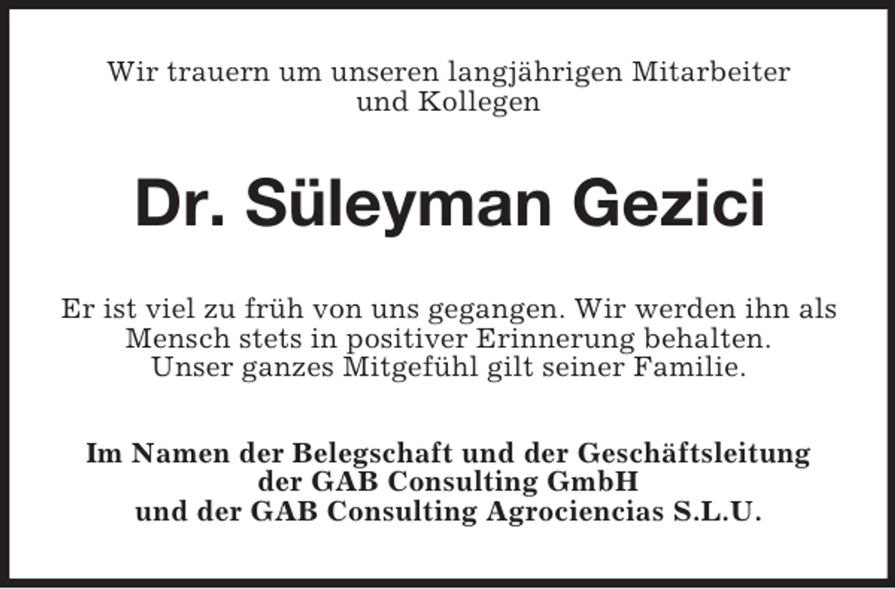 <p>Wir trauern um unseren langjährigen Mitarbeiter<br />und Kollegen<br />Dr. Süleyman Gezici<br />Er ist viel zu früh von uns gegangen. Wir werden ihn als Mensch stets in positiver Erinnerung behalten.<br />Unser ganzes Mitgefühl gilt seiner Familie.<br />Im Namen der Belegschaft und der Geschäftsleitung<br />der GAB Consulting GmbH<br />und der GAB Consulting Agrociencias S.L.U.</p>