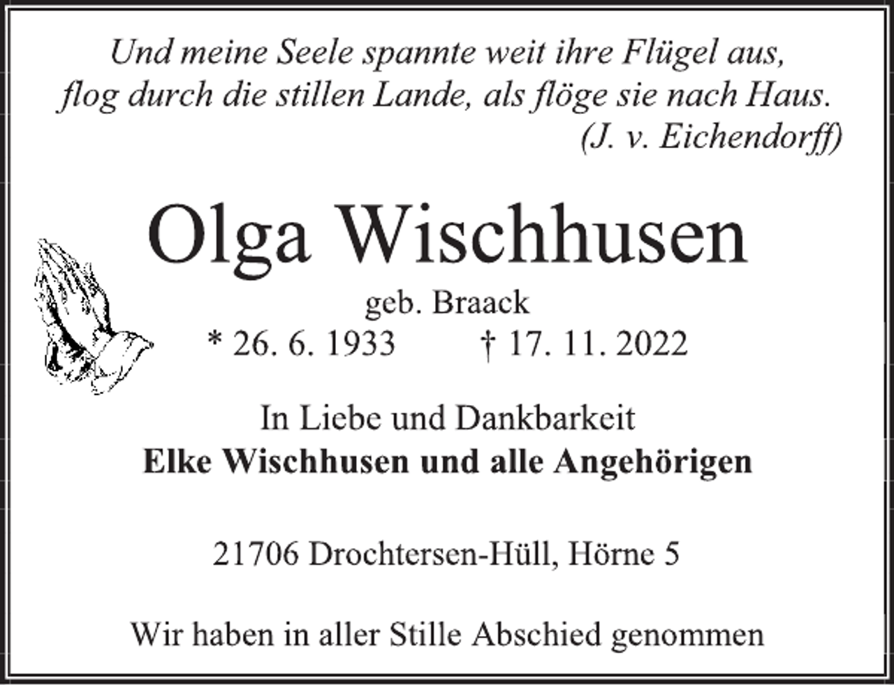 <p>Und meine Seele spannte weit ihre Flügel aus,<br />flog durch die stillen Lande, als flöge sie nach Haus.<br />(J. v. Eichendorff)<br />Olga Wischhusen<br />geb. Braack<br />* 26. 6. 1933 † 17. 11. 2022<br />In Liebe und Dankbarkeit<br />Elke Wischhusen und alle Angehörigen<br />21706 Drochtersen-Hüll, Hörne 5<br />Wir haben in aller Stille Abschied genommen</p>