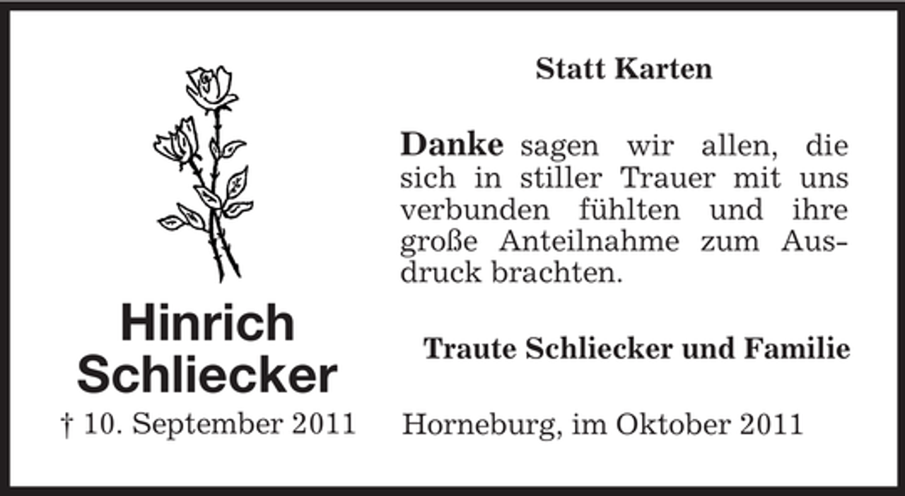 <p>Hinrich<br />Schliecker<br />† 10. September 2011<br />Statt Karten<br />Danke sagen wir allen, die sich in stiller Trauer mit uns verbunden fühlten und ihre große Anteilnahme zum Ausdruck brachten.<br />Traute Schliecker und Familie<br />Horneburg, im Oktober 2011</p>