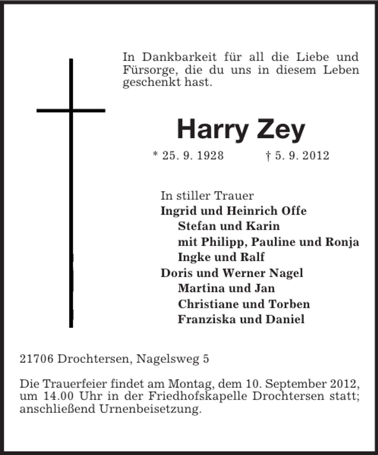<p>In Dankbarkeit für all die Liebe und Fürsorge, die du uns in diesem Leben geschenkt hast.<br />Harry Zey<br />* 25. 9. 1928 † 5. 9. 2012<br />In stiller Trauer<br />Ingrid und Heinrich Offe<br />Stefan und Karin<br />mit Philipp, Pauline und Ronja<br />Ingke und Ralf<br />Doris und Werner Nagel<br />Martina und Jan<br />Christiane und Torben<br />Franziska und Daniel<br />21706 Drochtersen, Nagelsweg 5</p><p>Die Trauerfeier findet am Montag, dem 10. September 2012,<br />um 14.00 Uhr in der Friedhofskapelle Drochtersen statt; anschließend Urnenbeisetzung.</p>