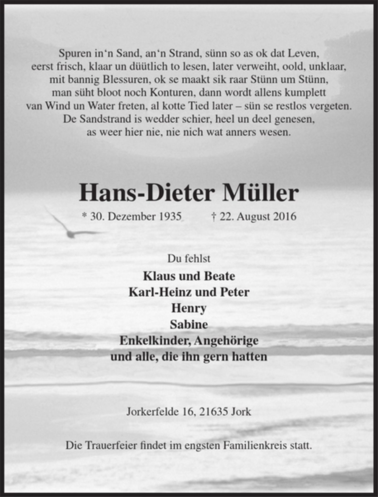 <p>Spuren in'n Sand, an'n Strand, sünn so as ok dat Leven,<br />eerst frisch, klaar un düütlich to lesen, later verweiht, oold, unklaar,<br />mit bannig Blessuren, ok se maakt sik raar Stünn um Stünn,<br />man süht bloot noch Konturen, dann wordt allens kumplett<br />van Wind un Water freten, al kotte Tied later - sün se restlos vergeten.<br />De Sandstrand is wedder schier, heel un deel genesen,<br />as weer hier nie, nie nich wat anners wesen.<br />Hans-Dieter Müller<br />* 30. Dezember 1935 + 22. August 2016<br />Du fehlst<br />Klaus und Beate<br />Karl-Heinz und Peter<br />Henry<br />Sabine<br />Enkelkinder, Angehörige<br />und alle, die ihn gern hatten<br />Jorkerfelde 16, 21635 Jork<br />Die Trauerfeier findet im engsten Familienkreis statt.</p>