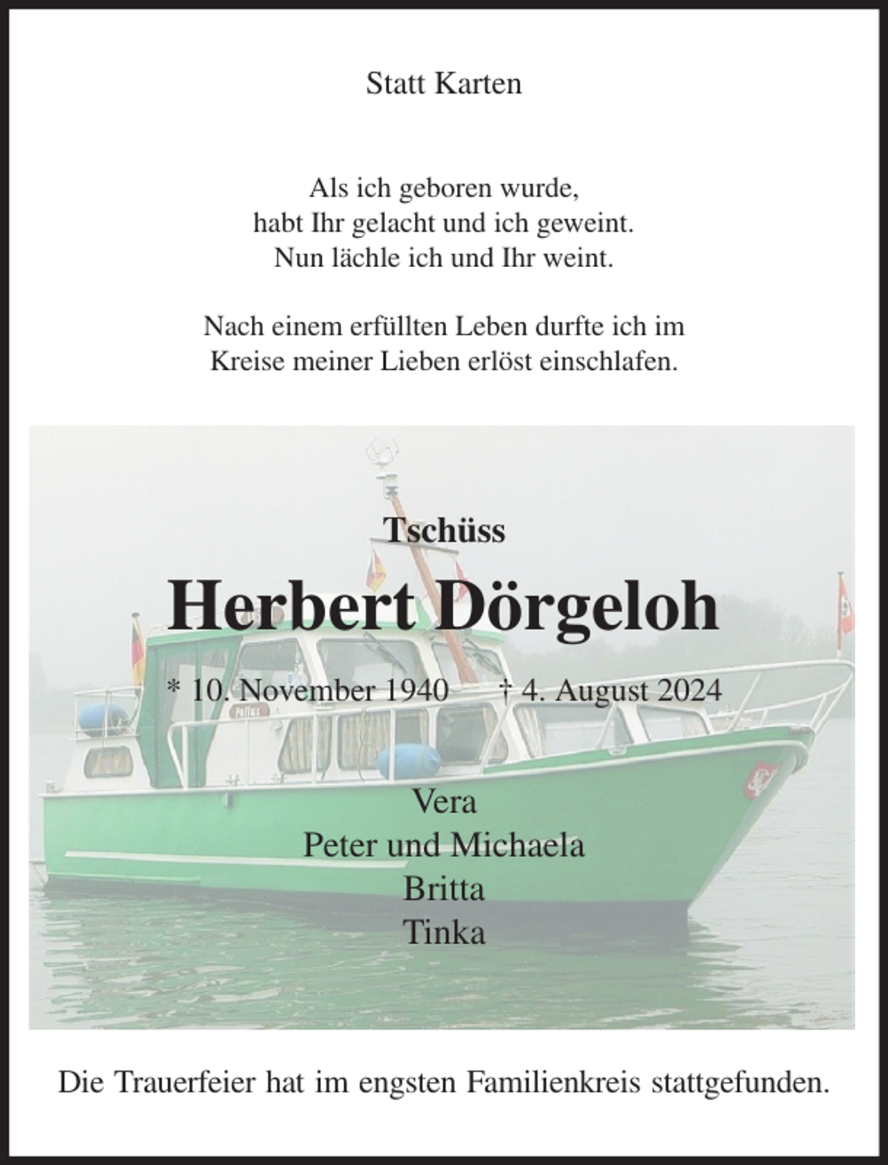 <p>Statt Karten<br />Als ich geboren wurde,<br />habt Ihr gelacht und ich geweint.<br />Nun lächle ich und Ihr weint.</p><p>Nach einem erfüllten Leben durfte ich im<br />Kreise meiner Lieben erlöst einschlafen.</p><p>Tschüss<br />Herbert Dörgeloh<br />* 10. November 1940 † 4. August 2024<br />Vera<br />Peter und Michaela<br />Britta<br />Tinka</p><p>Die Trauerfeier hat im engsten Familienkreis stattgefunden.</p>