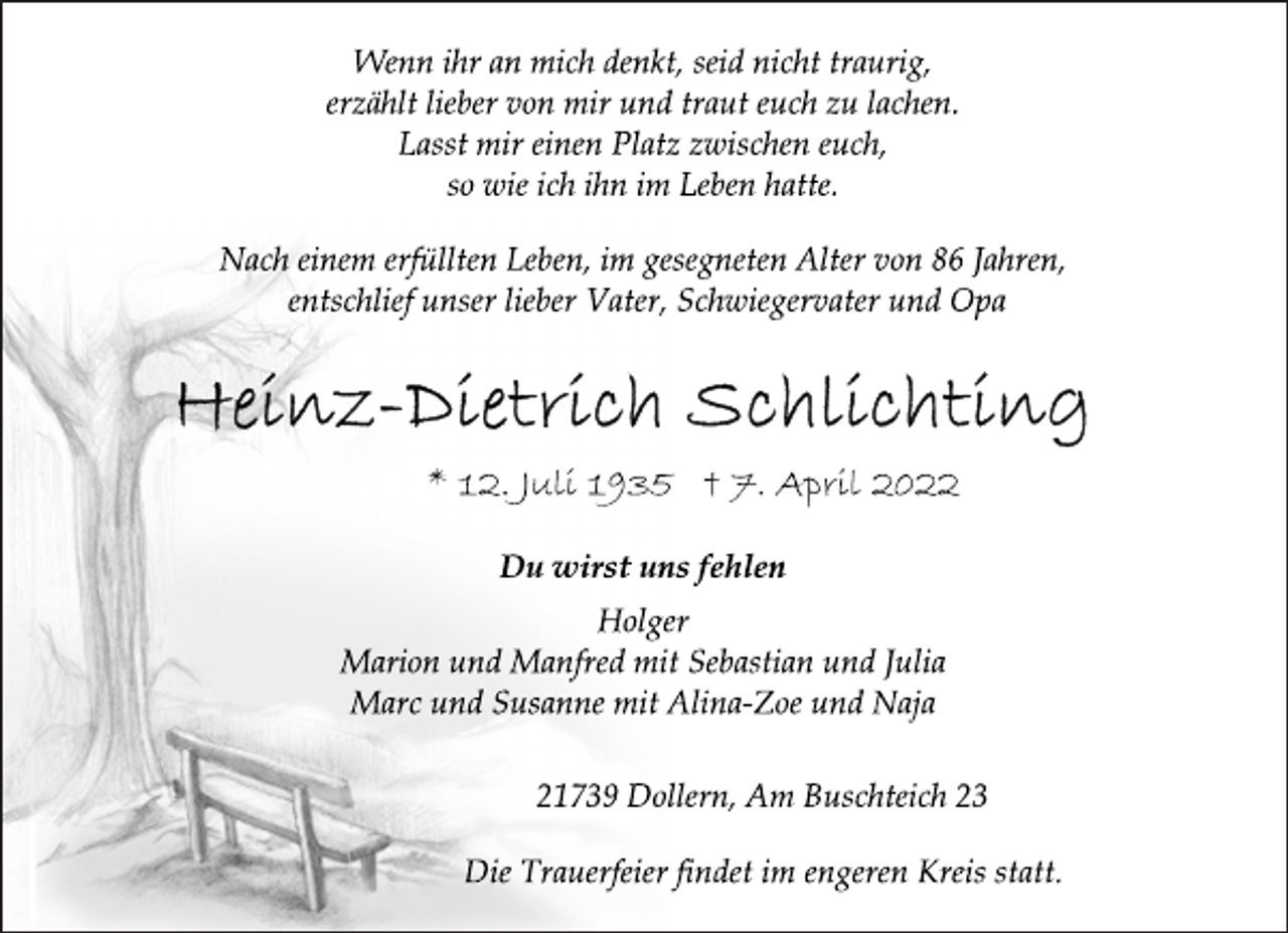 <p>Wenn ihr an mich denkt, seid nicht traurig,<br />erzählt lieber von mir und traut euch zu lachen.<br />Lasst mir einen Platz zwischen euch,<br />so wie ich ihn im Leben hatte.<br />Nach einem erfüllten Leben, im gesegneten Alter von 86 Jahren,<br />entschlief unser lieber Vater, Schwiegervater und Opa<br />Heinz-Dietrich Schlichting<br />* 12. Juli 1935 † 7. April 2022<br />Du wirst uns fehlen<br />Holger<br />Marion und Manfred mit Sebastian und Julia<br />Marc und Susanne mit Alina-Zoe und Naja<br />21739 Dollern, Am Buschteich 23<br />Die Trauerfeier findet im engeren Kreis statt.</p>