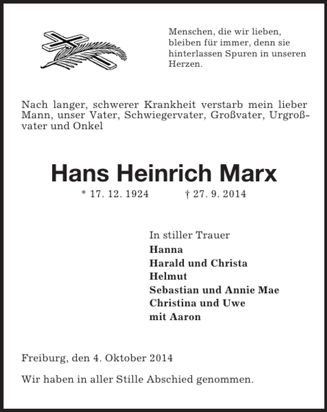 <p>Menschen, die wir lieben,<br />bleiben für immer, denn sie<br />hinterlassen Spuren in unseren<br />Herzen.<br />Nach langer, schwerer Krankheit verstarb mein lieber Mann, unser Vater, Schwiegervater, Großvater, Urgroßvater und Onkel<br />Hans Heinrich Marx<br />* 17. 12. 1924 † 27. 9. 2014<br />In stiller Trauer<br />Hanna<br />Harald und Christa<br />Helmut<br />Sebastian und Annie Mae<br />Christina und Uwe<br />mit Aaron<br />Freiburg, den 4. Oktober 2014</p><p>Wir haben in aller Stille Abschied genommen.</p>