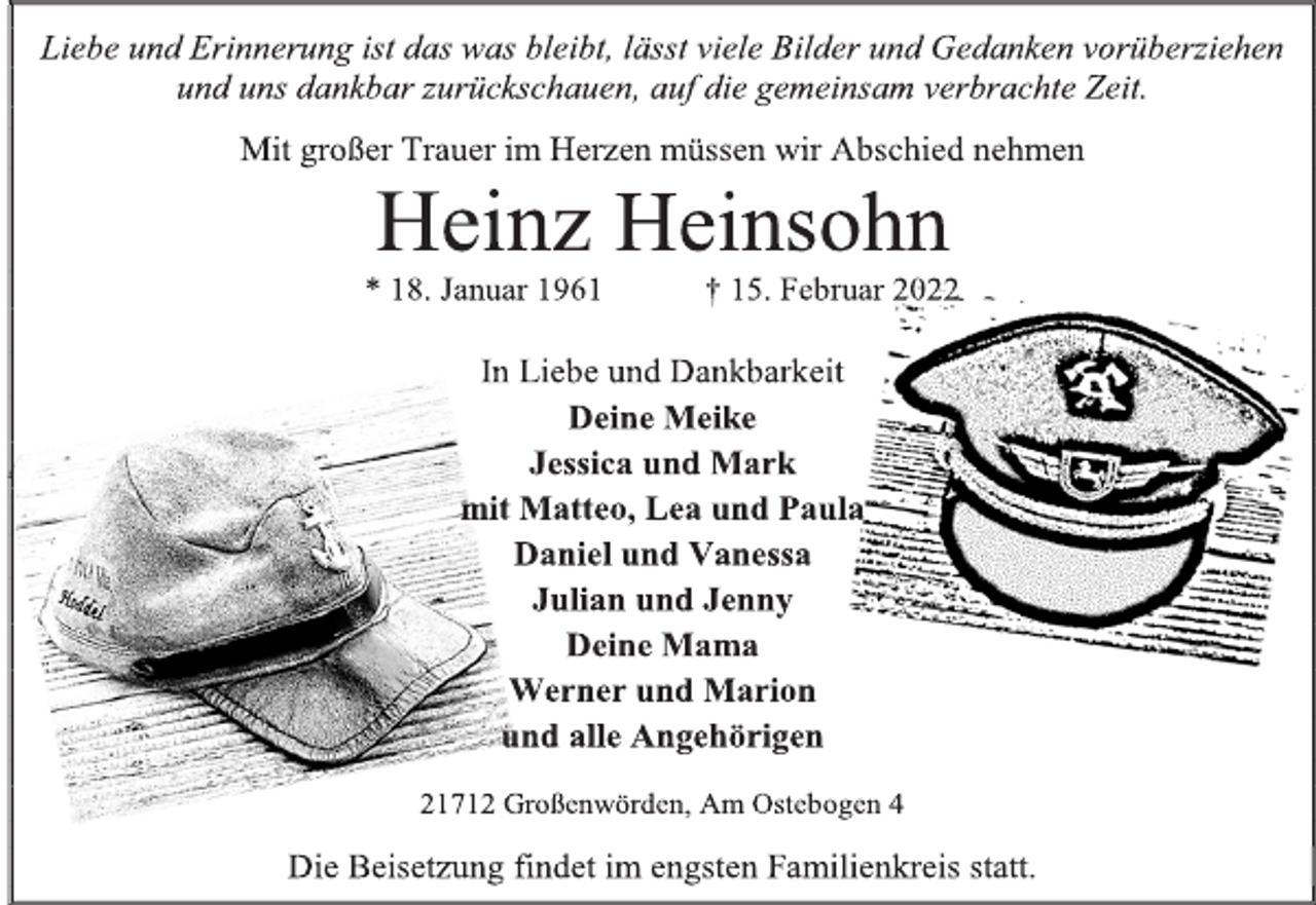 <p>Liebe und Erinnerung ist das was bleibt, lässt viele Bilder und Gedanken vorüberziehen und uns dankbar zurückschauen, auf die gemeinsam verbrachte Zeit.<br />Mit großer Trauer im Herzen müssen wir Abschied nehmen<br />Heinz Heinsohn<br />* 18. Januar 1961 † 15. Februar 2022<br />In Liebe und Dankbarkeit<br />Deine Meike<br />Jessica und Mark<br />mit Matteo, Lea und Paula<br />Daniel und Vanessa<br />Julian und Jenny<br />Deine Mama<br />Werner und Marion<br />und alle Angehörigen<br />21712 Großenwörden, Am Ostebogen 4<br />Die Beisetzung findet im engsten Familienkreis statt.</p>