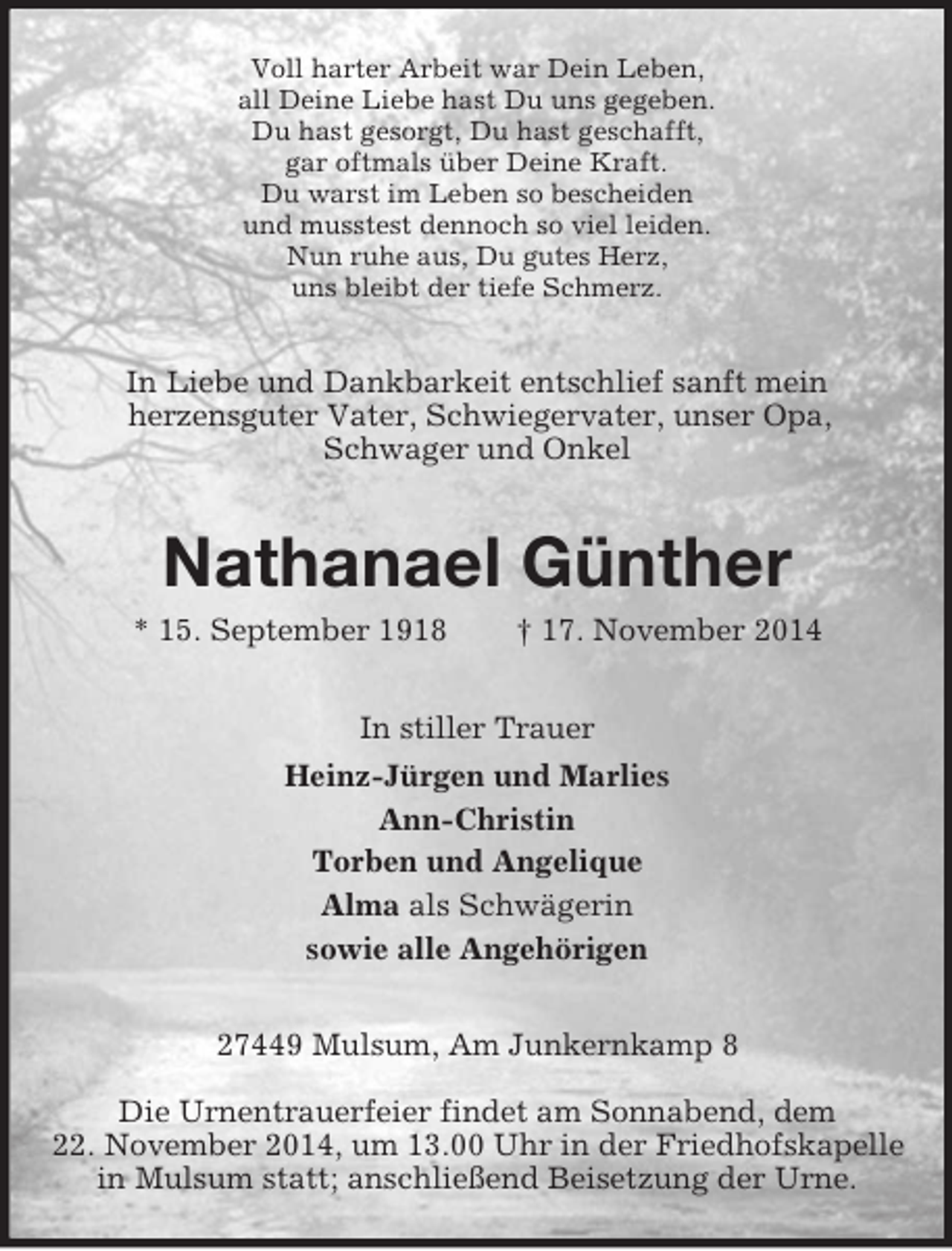<p>Voll harter Arbeit war Dein Leben,<br />all Deine Liebe hast Du uns gegeben.<br />Du hast gesorgt, Du hast geschafft,<br />gar oftmals über Deine Kraft.<br />Du warst im Leben so bescheiden<br />und musstest dennoch so viel leiden.<br />Nun ruhe aus, Du gutes Herz,<br />uns bleibt der tiefe Schmerz.<br />In Liebe und Dankbarkeit entschlief sanft mein<br />herzensguter Vater, Schwiegervater, unser Opa,<br />Schwager und Onkel<br />Nathanael Günther<br />* 15. September 1918 † 17. November 2014<br />In stiller Trauer<br />Heinz-Jürgen und Marlies<br />Ann-Christin<br />Torben und Angelique<br />Alma als Schwägerin<br />sowie alle Angehörigen<br />27449 Mulsum, Am Junkernkamp 8</p><p>Die Urnentrauerfeier findet am Sonnabend, dem<br />22. November 2014, um 13.00 Uhr in der Friedhofskapelle in Mulsum statt; anschließend Beisetzung der Urne.</p>
