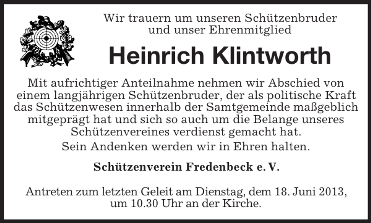 <p>Wir trauern um unseren Schützenbruder<br />und unser Ehrenmitglied</p><p>Heinrich Klintworth<br />Mit aufrichtiger Anteilnahme nehmen wir Abschied von<br />einem langjährigen Schützenbruder, der als politische Kraft<br />das Schützenwesen innerhalb der Samtgemeinde maßgeblich<br />mitgeprägt hat und sich so auch um die Belange unseres<br />Schützenvereines verdienst gemacht hat.<br />Sein Andenken werden wir in Ehren halten.<br />Schützenverein Fredenbeck e. V.<br />Antreten zum letzten Geleit am Dienstag, dem 18. Juni 2013,<br />um 10.30 Uhr an der Kirche.</p>