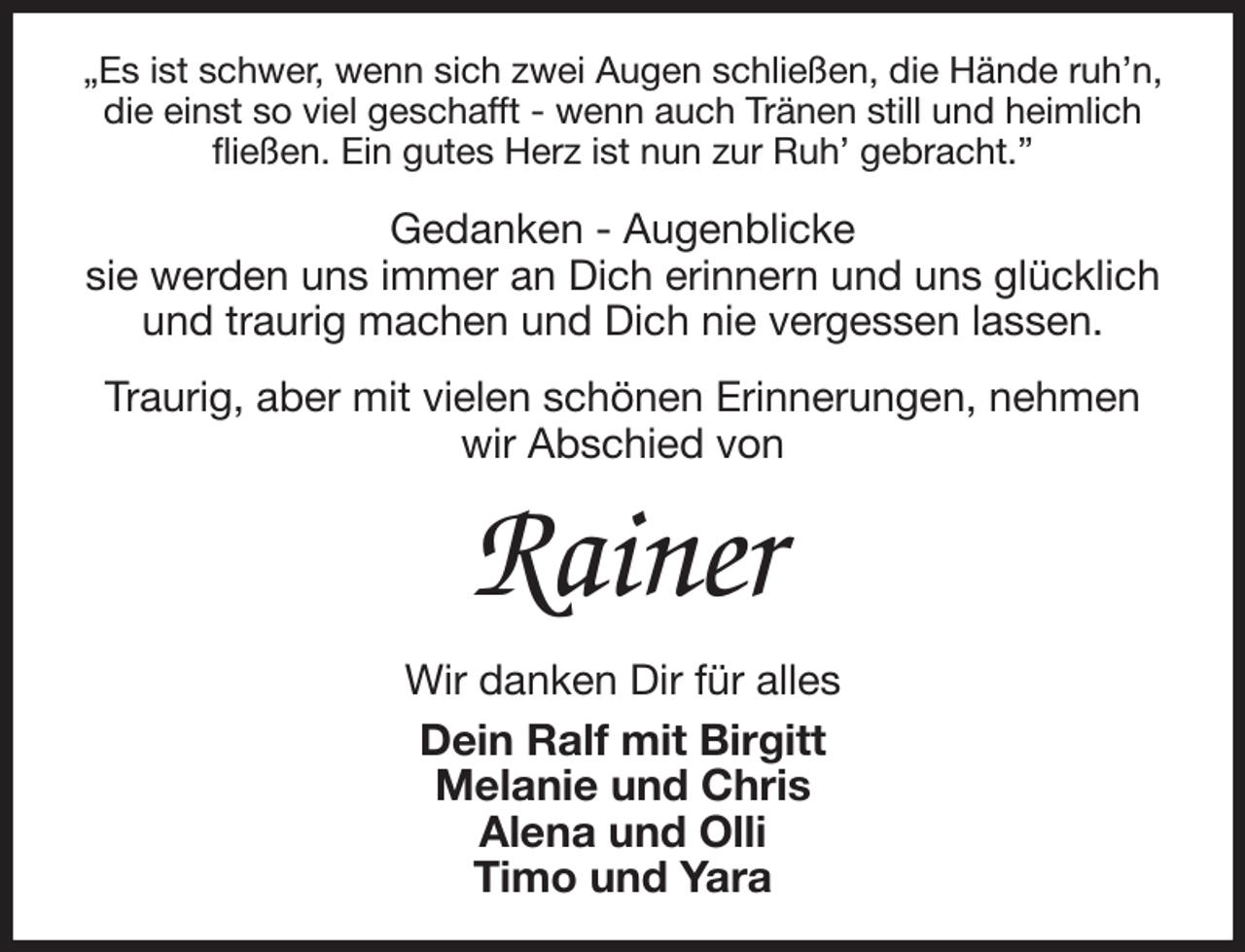 <p>„Es ist schwer, wenn sich zwei Augen schließen, die Hände ruh'n, die einst so viel geschafft - wenn auch Tränen still und heimlich fließen. Ein gutes Herz ist nun zur Ruh' gebracht.”<br />Gedanken - Augenblicke<br />sie werden uns immer an Dich erinnern und uns glücklich und traurig machen und Dich nie vergessen lassen.<br />Traurig, aber mit vielen schönen Erinnerungen, nehmen wir Abschied von<br />Rainer<br />Wir danken Dir für alles<br />Dein Ralf mit Birgitt<br />Melanie und Chris<br />Alena und Olli<br />Timo und Yara</p>