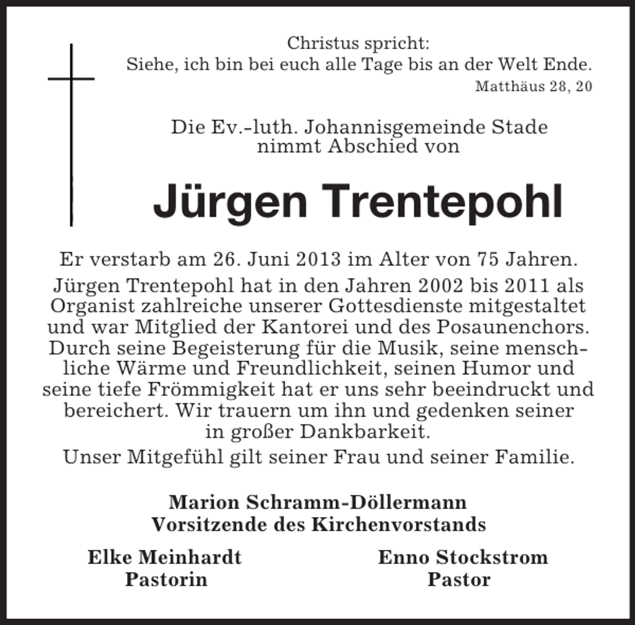<p>Christus spricht:<br />Siehe, ich bin bei euch alle Tage bis an der Welt Ende.<br />Matthäus 28, 20</p><p>Die Ev.-luth. Johannisgemeinde Stade<br />nimmt Abschied von<br />Jürgen Trentepohl<br />Er verstarb am 26. Juni 2013 im Alter von 75 Jahren.<br />Jürgen Trentepohl hat in den Jahren 2002 bis 2011 als<br />Organist zahlreiche unserer Gottesdienste mitgestaltet<br />und war Mitglied der Kantorei und des Posaunenchors.<br />Durch seine Begeisterung für die Musik, seine mensch-liche Wärme und Freundlichkeit, seinen Humor und<br />seine tiefe Frömmigkeit hat er uns sehr beeindruckt und bereichert. Wir trauern um ihn und gedenken seiner<br />in großer Dankbarkeit.<br />Unser Mitgefühl gilt seiner Frau und seiner Familie.<br />Marion Schramm-Döllermann<br />Vorsitzende des Kirchenvorstands<br />Elke Meinhardt Enno Stockstrom<br />Pastorin Pastor</p>