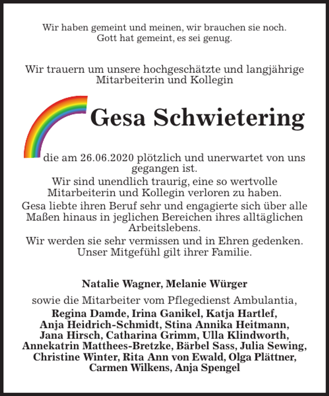<p>Wir haben gemeint und meinen, wir brauchen sie noch.<br />Gott hat gemeint, es sei genug.<br />Wir trauern um unsere hochgeschätzte und langjährige Mitarbeiterin und Kollegin<br />Gesa Schwietering<br />die am 26.06.2020 plötzlich und unerwartet von uns<br />gegangen ist.<br />Wir sind unendlich traurig, eine so wertvolle<br />Mitarbeiterin und Kollegin verloren zu haben.<br />Gesa liebte ihren Beruf sehr und engagierte sich über alle Maßen hinaus in jeglichen Bereichen ihres alltäglichen Arbeitslebens.<br />Wir werden sie sehr vermissen und in Ehren gedenken.<br />Unser Mitgefühl gilt ihrer Familie.<br />Natalie Wagner, Melanie Würger<br />sowie die Mitarbeiter vom Pflegedienst Ambulantia,<br />Regina Damde, Irina Ganikel, Katja Hartlef,<br />Anja Heidrich-Schmidt, Stina Annika Heitmann,<br />Jana Hirsch, Catharina Grimm, Ulla Klindworth,<br />Annekatrin Matthees-Bretzke, Bärbel Sass, Julia Sewing, Christine Winter, Rita Ann von Ewald, Olga Plättner, Carmen Wilkens, Anja Spengel</p>