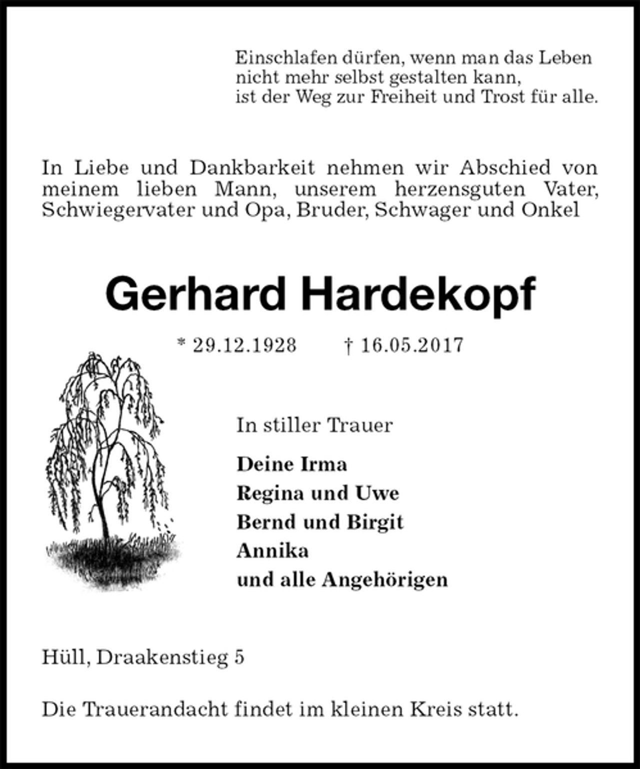 <p>Einschlafen dürfen, wenn man das Leben<br />nicht mehr selbst gestalten kann,<br />ist der Weg zur Freiheit und Trost für alle.<br />In Liebe und Dankbarkeit nehmen wir Abschied von meinem lieben Mann, unserem herzensguten Vater, Schwiegervater und Opa, Bruder, Schwager und Onkel<br />Gerhard Hardekopf<br />* 29.12.1928 † 16.05.2017<br />In stiller Trauer<br />Deine Irma<br />Regina und Uwe<br />Bernd und Birgit<br />Annika<br />und alle Angehörigen<br />Hüll, Draakenstieg 5</p>
<p>Die Trauerandacht findet im kleinen Kreis statt.</p>
