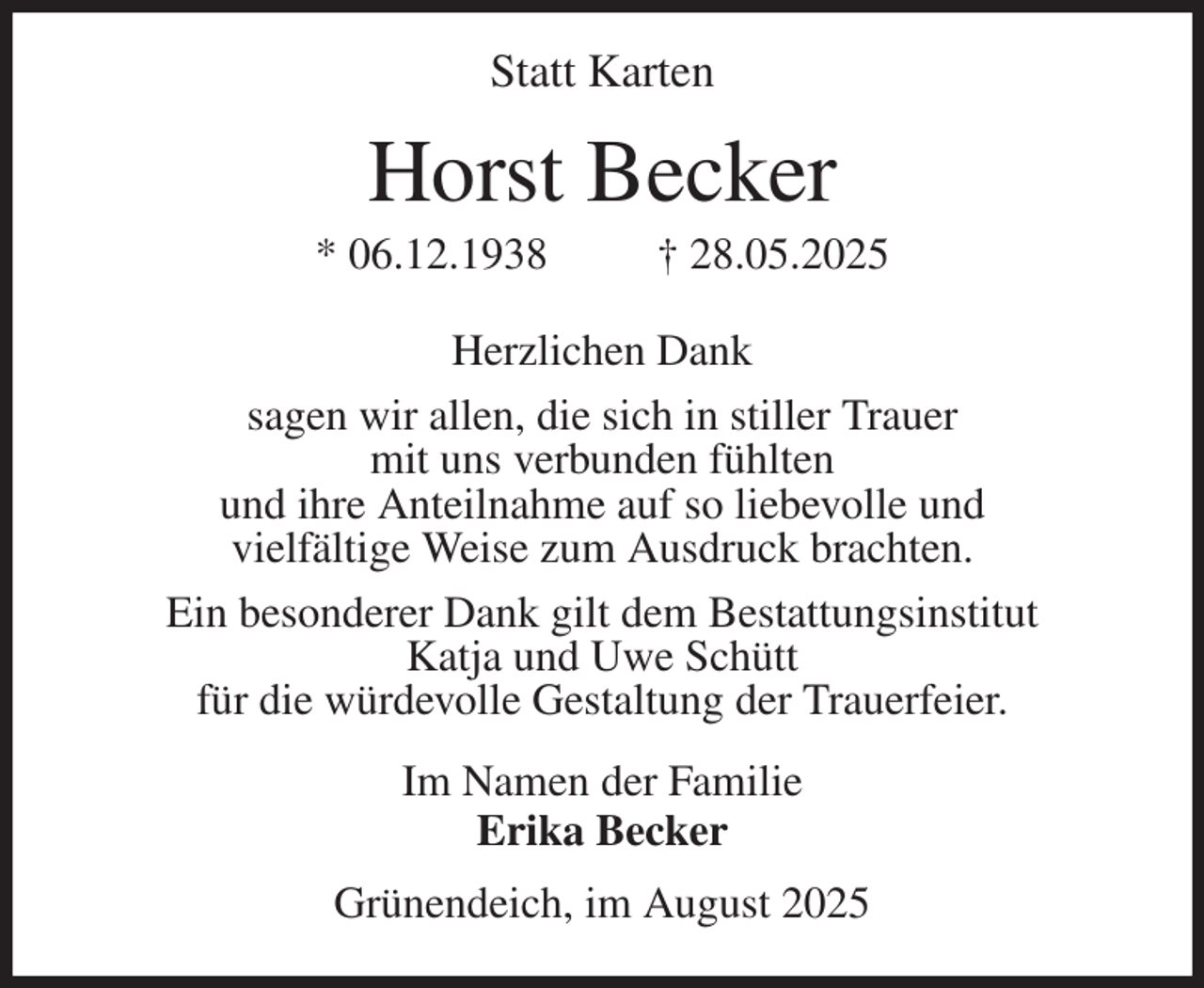 <p>Statt Karten<br />Horst Becker<br />* 06.12.1938 † 28.05.2025<br />Herzlichen Dank<br />sagen wir allen, die sich in stiller Trauer<br />mit uns verbunden fühlten<br />und ihre Anteilnahme auf so liebevolle und<br />vielfältige Weise zum Ausdruck brachten.<br />Ein besonderer Dank gilt dem Bestattungsinstitut<br />Katja und Uwe Schütt<br />für die würdevolle Gestaltung der Trauerfeier.<br />Im Namen der Familie<br />Erika Becker<br />Grünendeich, im August 2025</p>