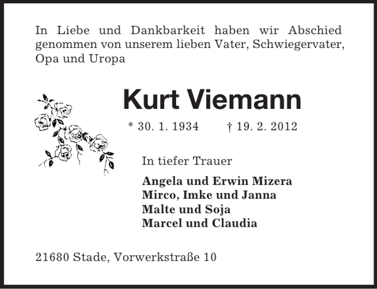 <p>In Liebe und Dankbarkeit haben wir Abschied<br />genommen von unserem lieben Vater, Schwiegervater, Opa und Uropa<br />Kurt Viemann<br />* 30. 1. 1934 † 19. 2. 2012<br />In tiefer Trauer<br />Angela und Erwin Mizera<br />Mirco, Imke und Janna<br />Malte und Soja<br />Marcel und Claudia<br />21680 Stade, Vorwerkstraße 10</p>