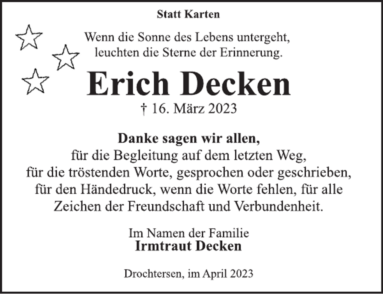 <p>Statt Karten<br />Wenn die Sonne des Lebens untergeht,<br />leuchten die Sterne der Erinnerung.<br />Erich Decken<br />† 16. März 2023<br />Danke sagen wir allen,<br />für die Begleitung auf dem letzten Weg,<br />für die tröstenden Worte, gesprochen oder geschrieben,<br />für den Händedruck, wenn die Worte fehlen, für alle<br />Zeichen der Freundschaft und Verbundenheit.<br />Im Namen der Familie<br />Irmtraut Decken<br />Drochtersen, im April 2023</p>