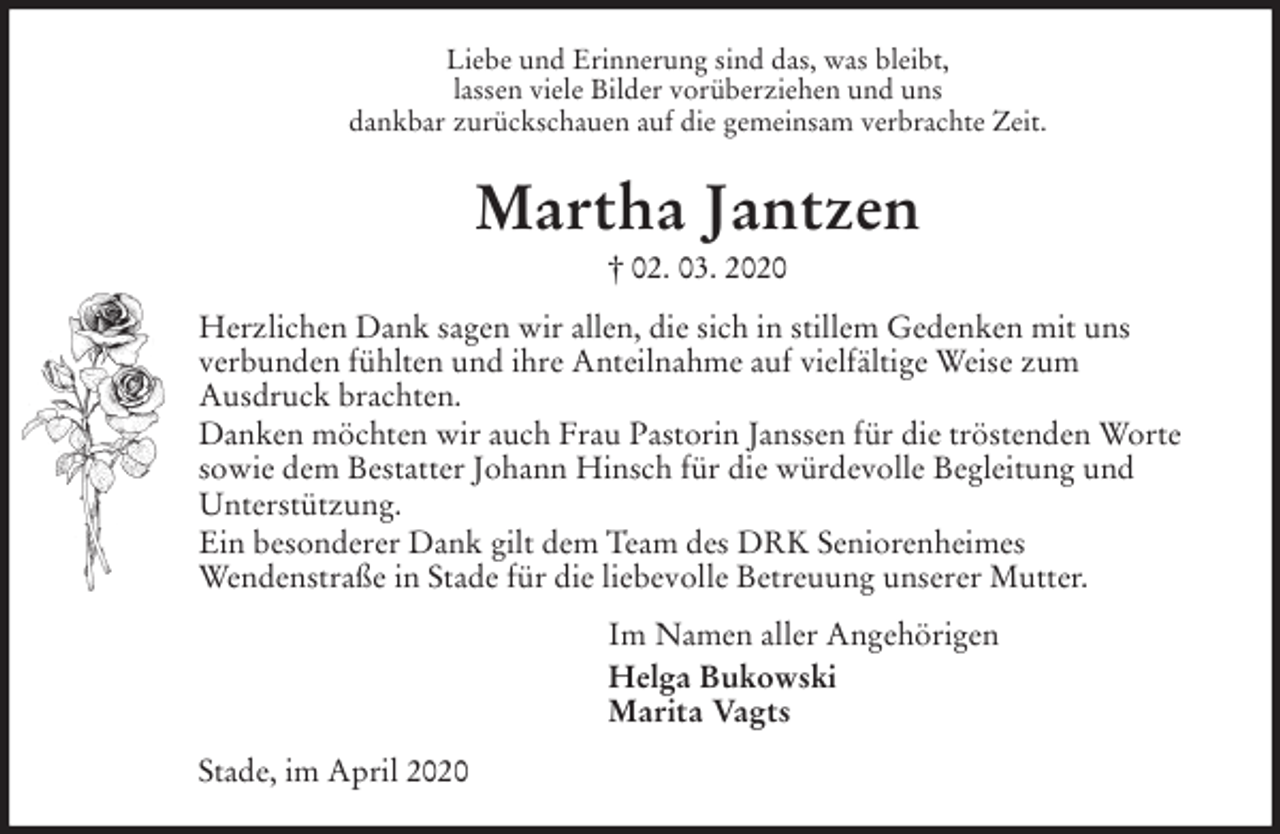 <p>Liebe und Erinnerung sind das, was bleibt,<br />lassen viele Bilder vorüberziehen und uns<br />dankbar zurückschauen auf die gemeinsam verbrachte Zeit.<br />Martha Jantzen<br />† 02. 03. 2020<br />Herzlichen Dank sagen wir allen, die sich in stillem Gedenken mit uns<br />verbunden fühlten und ihre Anteilnahme auf vielfältige Weise zum<br />Ausdruck brachten.<br />Danken möchten wir auch Frau Pastorin Janssen für die tröstenden Worte sowie dem Bestatter Johann Hinsch für die würdevolle Begleitung und Unterstützung.<br />Ein besonderer Dank gilt dem Team des DRK Seniorenheimes<br />Wendenstraße in Stade für die liebevolle Betreuung unserer Mutter.<br />Im Namen aller Angehörigen<br />Helga Bukowski<br />Marita Vagts<br />Stade, im April 2020</p>