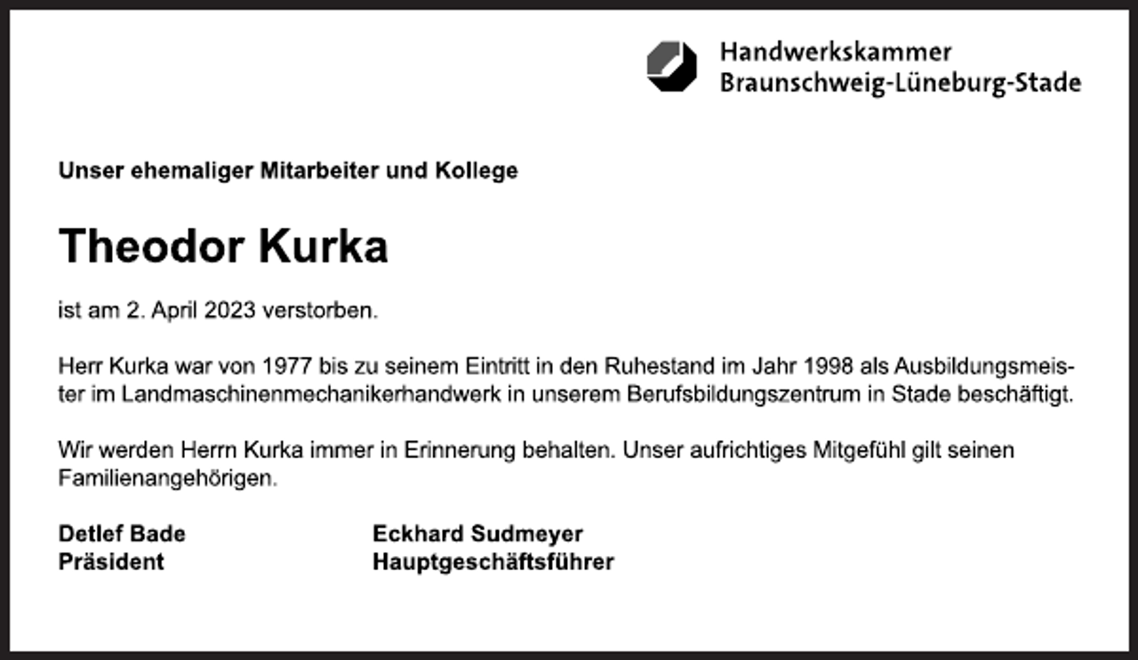 <p>Unser ehemaliger Mitarbeiter und Kollege<br />Theodor Kurka<br />ist am 2. April 2023 verstorben.<br />Herr Kurka war von 1977 bis zu seinem Eintritt in den Ruhestand im Jahr 1998 als Ausbildungsmeister im Landmaschinenmechanikerhandwerk in unserem Berufsbildungszentrum in Stade beschäftigt.<br />Wir werden Herrn Kurka immer in Erinnerung behalten. Unser aufrichtiges Mitgefühl gilt seinen<br />Familienangehörigen.<br />Detlef Bade Eckhard Sudmeyer<br />Präsident Hauptgeschäftsführer</p>