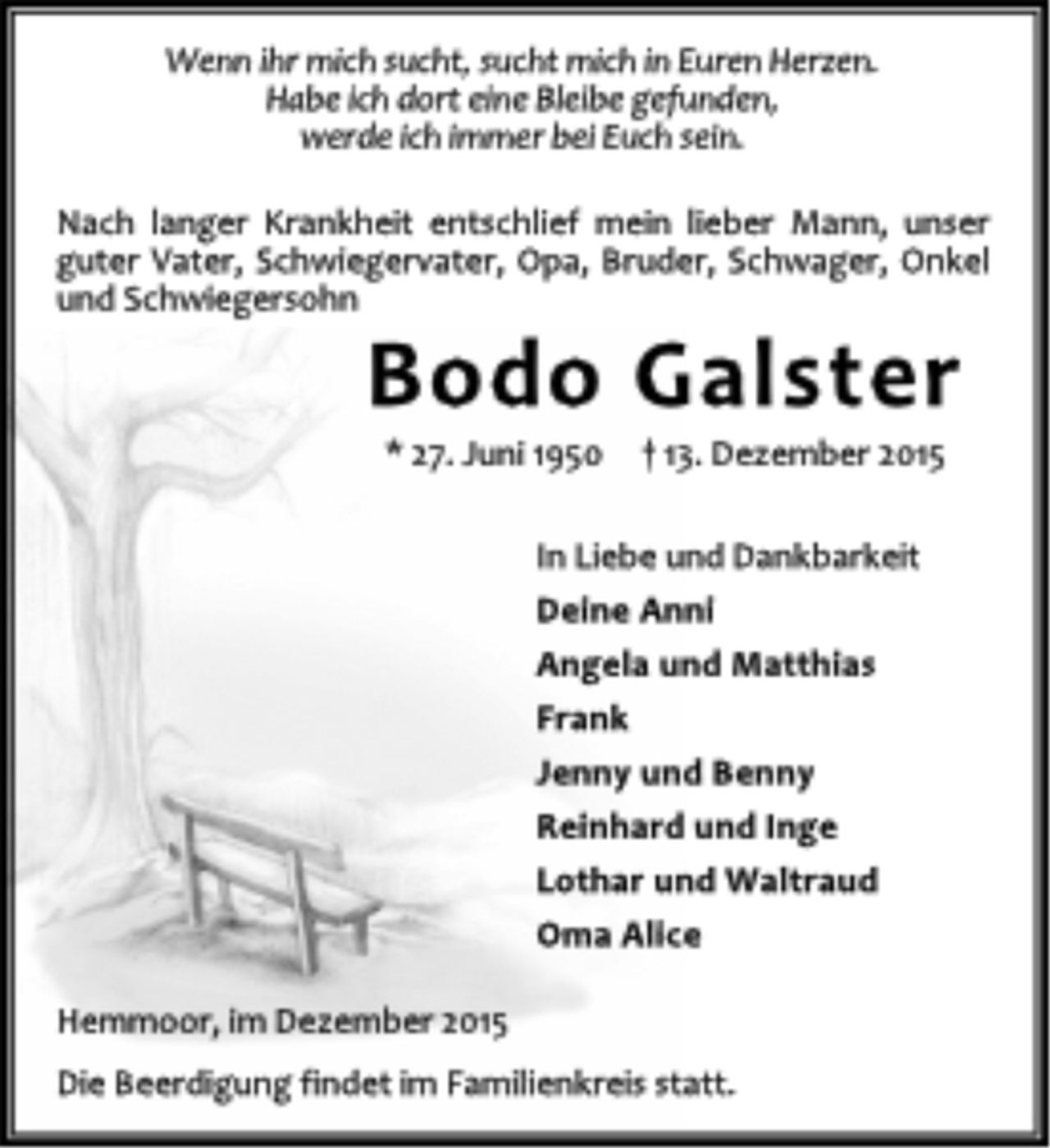 <p>Wenn ihr mich sucht, sucht mich in Euren Herzen.<br />Habe ich dort eine Bleibe gefunden,<br />werde ich immer bei Euch sein.<br />Nach langer Krankheit entschlief mein lieber Mann, unser<br />guter Vater, Schwiegervater, Opa, Bruder, Schwager, Onkel<br />und Schwiegersohn<br />Bodo Galster<br />* 27. Juni 1950 † 13. Dezember 2015<br />In Liebe und Dankbarkeit<br />Deine Anni<br />Angela und Matthias<br />Frank<br />Jenny und Benny<br />Reinhard und Inge<br />Lothar und Waltraud<br />Oma Alice<br />Hemmoor, im Dezember 2015<br />Die Beerdigung findet im Familienkreis statt.</p>
