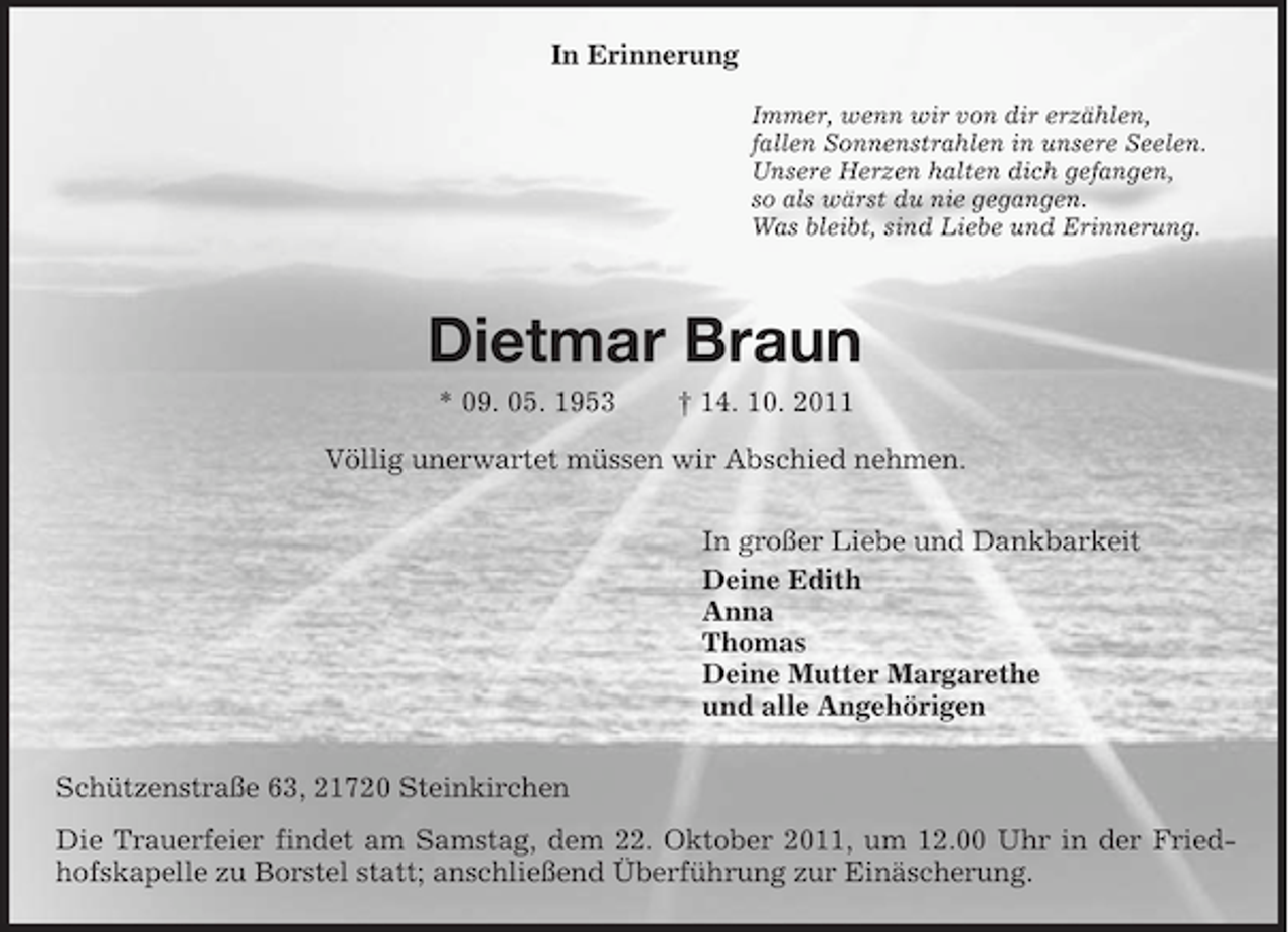 <p>In Erinnerung<br />Immer, wenn wir von dir erzählen,<br />fallen Sonnenstrahlen in unsere Seelen.<br />Unsere Herzen halten dich gefangen,<br />so als wärst du nie gegangen.<br />Was bleibt, sind Liebe und Erinnerung.<br />Dietmar Braun<br />* 09. 05. 1953 † 14. 10. 2011<br />Völlig unerwartet müssen wir Abschied nehmen.<br />In großer Liebe und Dankbarkeit<br />Deine Edith<br />Anna<br />Thomas<br />Deine Mutter Margarethe<br />und alle Angehörigen<br />Schützenstraße 63, 21720 Steinkirchen<br />Die Trauerfeier findet am Samstag, dem 22. Oktober 2011, um 12.00 Uhr in der Friedhofskapelle zu Borstel statt; anschließend Überführung zur Einäscherung.</p>