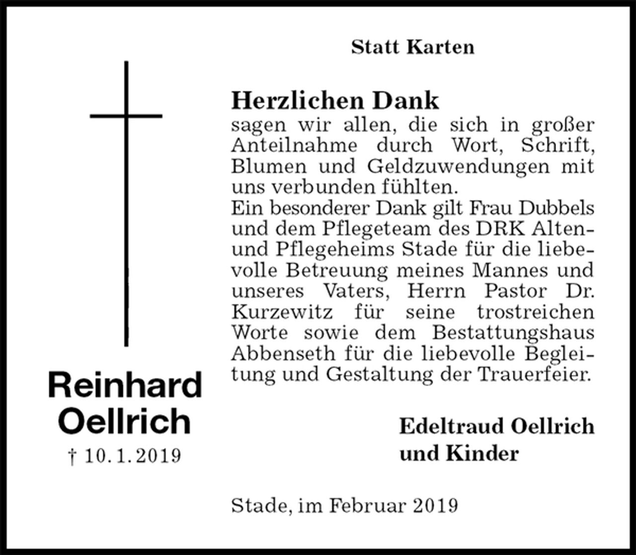 <p>Statt Karten<br />Herzlichen Dank<br />sagen wir allen, die sich in großer Anteilnahme durch Wort, Schrift, Blumen und Geldzuwendungen mit uns verbunden fühlten.<br />Ein besonderer Dank gilt Frau Dubbels<br />und dem Pflegeteam des DRK Alten- und Pflegeheims Stade für die liebevolle Betreuung meines Mannes und unseres Vaters, Herrn Pastor Dr. Kurzewitz für seine trostreichen Worte sowie dem Bestattungshaus Abbenseth für die liebevolle Begleitung und Gestaltung der Trauerfeier.<br />Edeltraud Oellrich<br />und Kinder<br />Stade, im Februar 2019<br />Reinhard<br />Oellrich<br />† 10. 1. 2019</p>