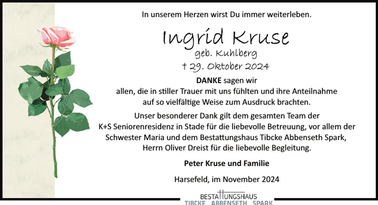 <p>In unserem Herzen wirst Du immer weiterleben.</p>
<p>DANKE sagen wir<br />allen, die in stiller Trauer mit uns fühlten und ihre Anteilnahme<br />auf so vielfältige Weise zum Ausdruck brachten.<br />Unser besonderer Dank gilt dem gesamten Team der<br />K+S Seniorenresidenz in Stade für die liebevolle Betreuung, vor allem der<br />Schwester Maria und dem Bestattungshaus Tibcke Abbenseth Spark,<br />Herrn Oliver Dreist für die liebevolle Begleitung.<br />Peter Kruse und Familie<br />Harsefeld, im November 2024</p>