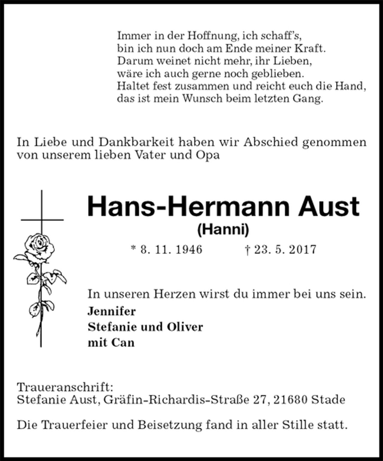 <p>Immer in der Hoffnung, ich schaff’s,<br />bin ich nun doch am Ende meiner Kraft.<br />Darum weinet nicht mehr, ihr Lieben,<br />wäre ich auch gerne noch geblieben.<br />Haltet fest zusammen und reicht euch die Hand,<br />das ist mein Wunsch beim letzten Gang.<br />In Liebe und Dankbarkeit haben wir Abschied genommen von unserem lieben Vater und Opa<br />Hans-Hermann Aust<br />(Hanni)<br />* 8. 11. 1946 † 23. 5. 2017<br />In unseren Herzen wirst du immer bei uns sein.<br />Jennifer<br />Stefanie und Oliver<br />mit Can<br />Traueranschrift:<br />Stefanie Aust, Gräfin-Richardis-Straße 27, 21680 Stade</p>
<p>Die Trauerfeier und Beisetzung fand in aller Stille statt.</p>