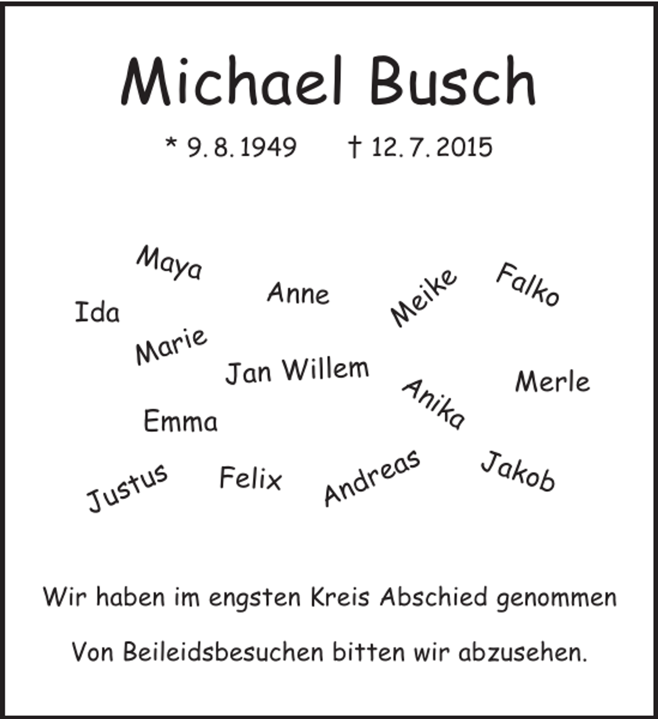 <p>Michael Busch<br />* 9.8.1949 + 12.7.2015</p><p>Namen:<br />Maya<br />Merle<br />Marie<br />Emma<br />Jakob<br />Justus<br />Meike<br />Jan Willem<br />Anne<br />Falko<br />Anika<br />Felix<br />Andreas<br />Ida</p><p>Wir haben im engsten Kreis Abschied genommen</p><p>Von Beileidsbesuchen bitten wir abzusehen.</p>