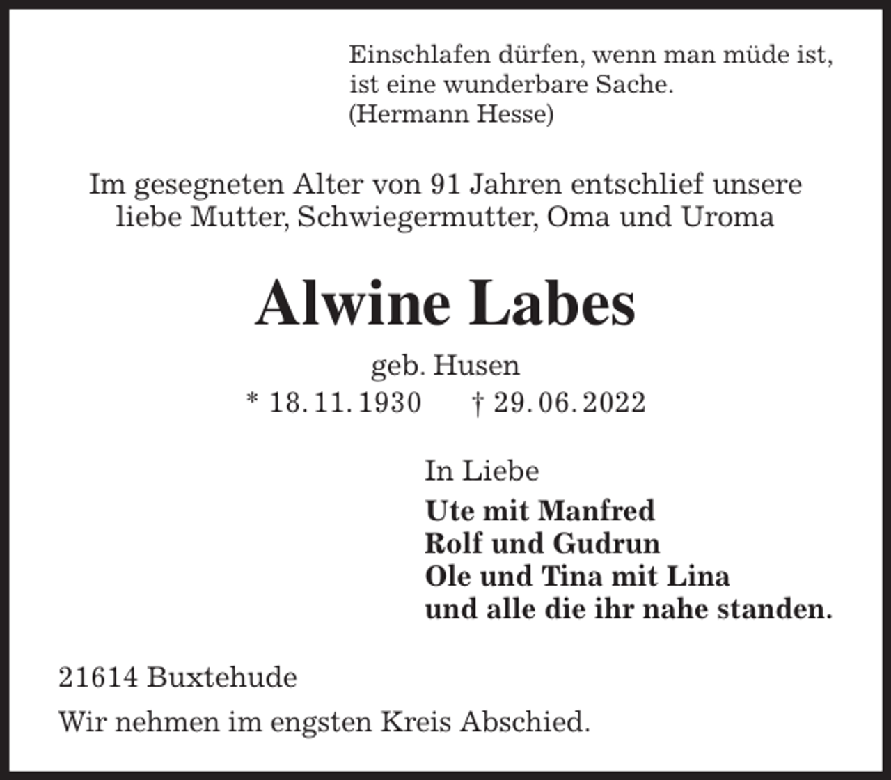 <p>Einschlafen dürfen, wenn man müde ist,<br />ist eine wunderbare Sache.<br />(Hermann Hesse)<br />Im gesegneten Alter von 91 Jahren entschlief unsere<br />liebe Mutter, Schwiegermutter, Oma und Uroma<br />Alwine Labes<br />geb. Husen<br />* 18. 11. 1930 † 29. 06. 2022<br />In Liebe<br />Ute mit Manfred<br />Rolf und Gudrun<br />Ole und Tina mit Lina<br />und alle die ihr nahe standen.<br />21614 Buxtehude<br />Wir nehmen im engsten Kreis Abschied.</p>