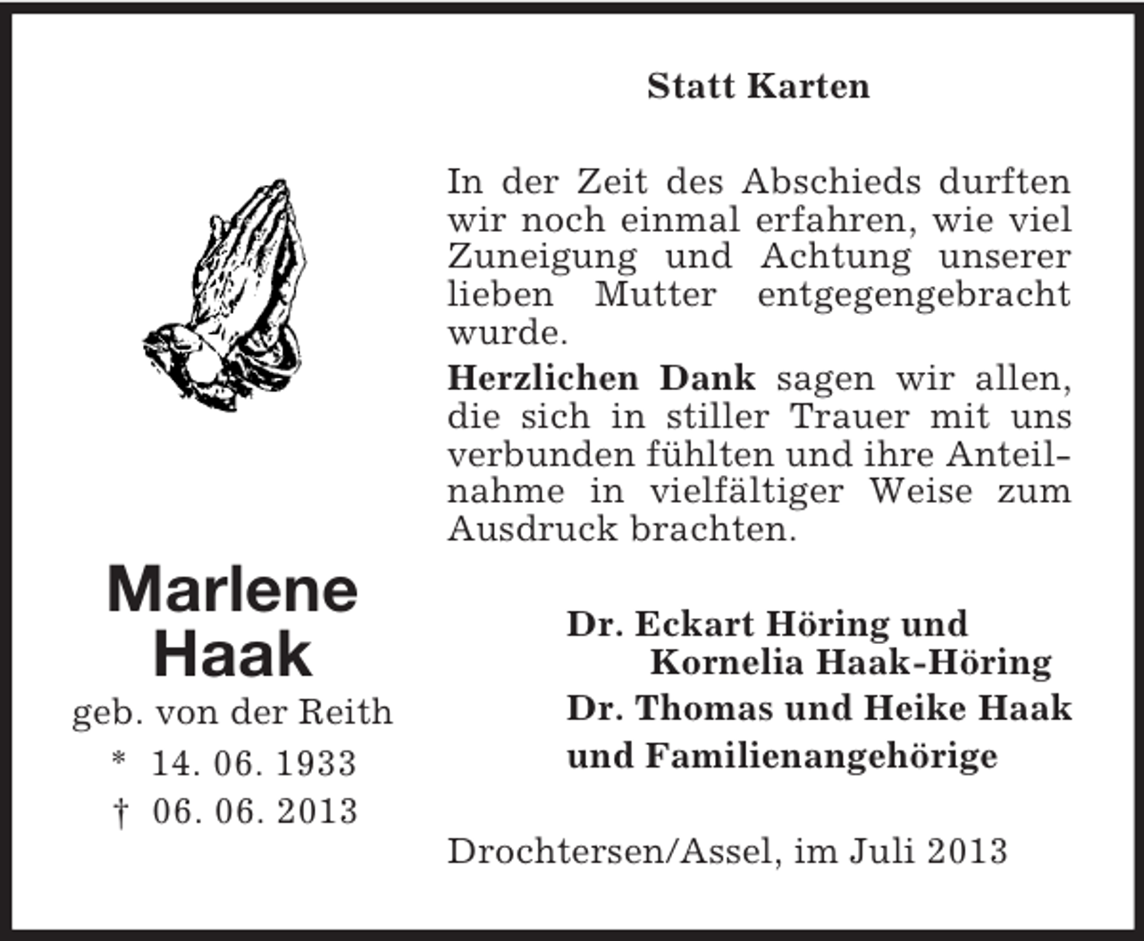 <p>Statt Karten<br />In der Zeit des Abschieds durften<br />wir noch einmal erfahren, wie viel<br />Zuneigung und Achtung unserer<br />lieben Mutter entgegengebracht<br />wurde.<br />Herzlichen Dank sagen wir allen,<br />die sich in stiller Trauer mit uns<br />verbunden fühlten und ihre Anteilnahme in vielfältiger Weise zum<br />Ausdruck brachten.</p><p>Marlene<br />Haak<br />geb. von der Reith<br />* 14. 06. 1933<br />† 06. 06. 2013</p><p>Dr. Eckart Höring und<br />Kornelia Haak-Höring<br />Dr. Thomas und Heike Haak<br />und Familienangehörige<br />Drochtersen/Assel, im Juli 2013</p>