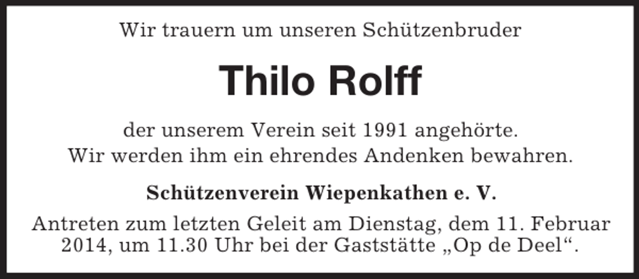 <p>Wir trauern um unseren Schützenbruder<br />Thilo Rolff<br />der unserem Verein seit 1991 angehörte.<br />Wir werden ihm ein ehrendes Andenken bewahren.<br />Schützenverein Wiepenkathen e. V.<br />Antreten zum letzten Geleit am Dienstag, dem 11. Februar 2014, um 11.30 Uhr bei der Gaststätte „Op de Deel“.</p>