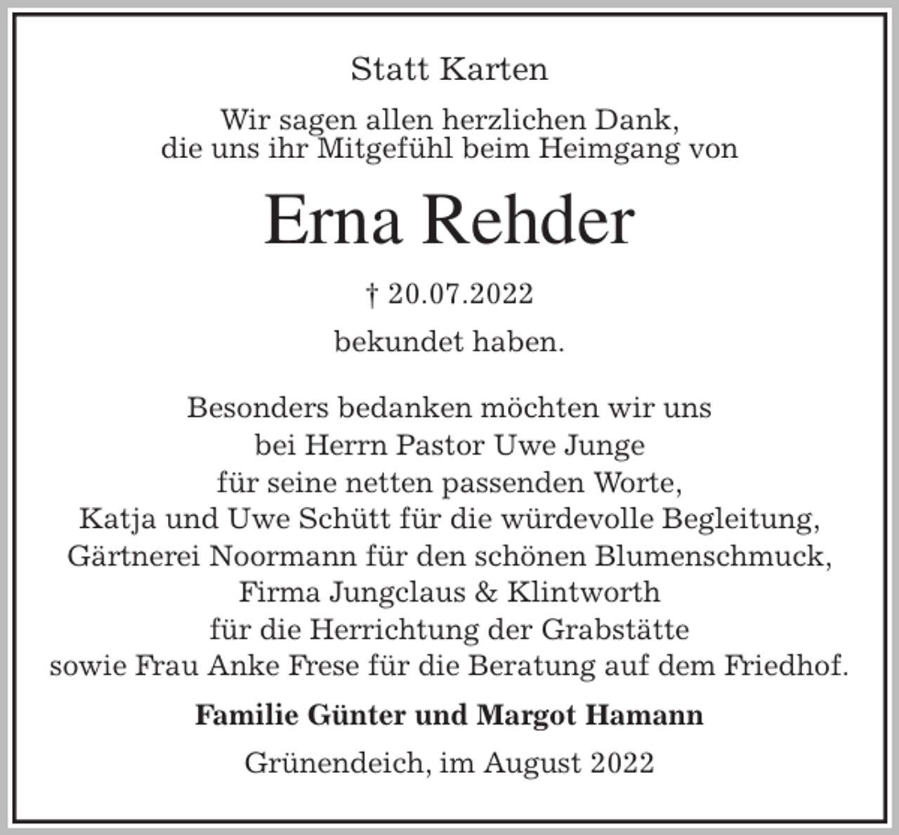 <p>Statt Karten<br />Wir sagen allen herzlichen Dank,<br />die uns ihr Mitgefühl beim Heimgang von<br />Erna Rehder<br />† 20.07.2022<br />bekundet haben.</p><p>Besonders bedanken möchten wir uns<br />bei Herrn Pastor Uwe Junge<br />für seine netten passenden Worte,<br />Katja und Uwe Schütt für die würdevolle Begleitung,<br />Gärtnerei Noormann für den schönen Blumenschmuck,<br />Firma Jungclaus &amp; Klintworth<br />für die Herrichtung der Grabstätte<br />sowie Frau Anke Frese für die Beratung auf dem Friedhof.<br />Familie Günter und Margot Hamann<br />Grünendeich, im August 2022</p>