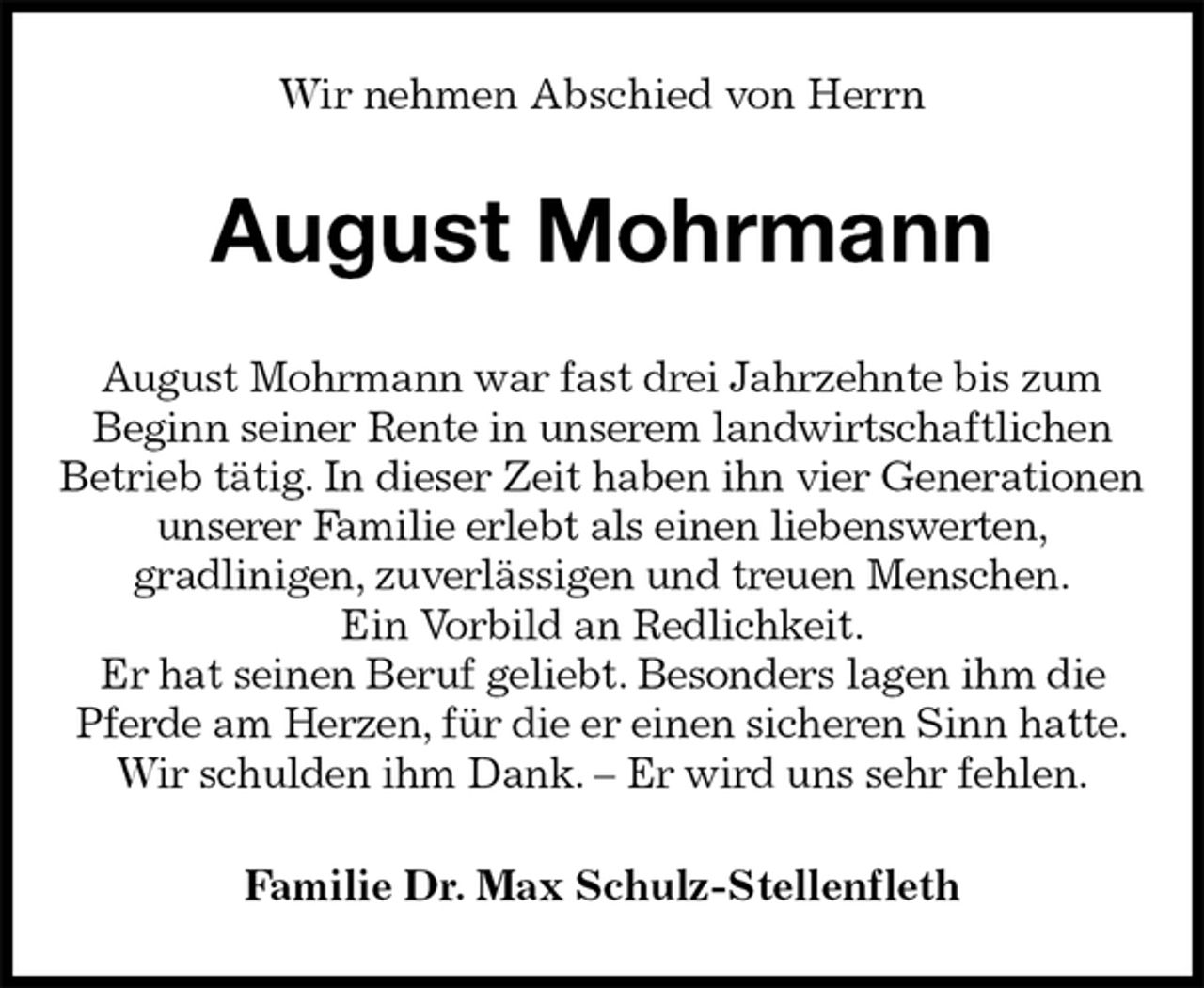 <p>Wir nehmen Abschied von Herrn<br />August Mohrmann<br />August Mohrmann war fast drei Jahrzehnte bis zum<br />Beginn seiner Rente in unserem landwirtschaftlichen<br />Betrieb tätig. In dieser Zeit haben ihn vier Generationen<br />unserer Familie erlebt als einen liebenswerten,<br />gradlinigen, zuverlässigen und treuen Menschen.<br />Ein Vorbild an Redlichkeit.<br />Er hat seinen Beruf geliebt. Besonders lagen ihm die<br />Pferde am Herzen, für die er einen sicheren Sinn hatte.<br />Wir schulden ihm Dank. – Er wird uns sehr fehlen.<br />Familie Dr. Max Schulz-Stellenfleth</p>